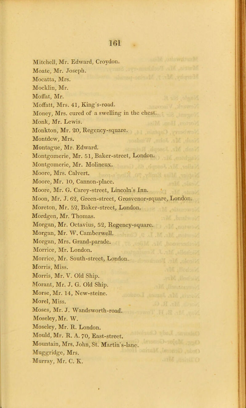 Mitchell, Mr. Edward, Croydon. Mo ate, Mr. Joseph. Mocatta, Mrs. Mocklin, Mr. Moffat, Mr. Moffatt, Mrs. 41, King’s-road. Money, Mrs. cured of a swelling in the chest. Monk, Mr. Lewis. Monkton, Mr. 20, Regency-square. Montdew, Mrs. Montague, Mr. Edward. Montgomerie, Mr. 51, Baker-street, London. Montgomerie, Mr. Molineux. Moore, Mrs. Calvert. Moore, Mr. 10, Cannon-place. Moore, Mr. G. Carey-street, Lincoln’s Inn. Moon, Mr. J. 62, Green-street, Grosvenor-square, London. Moreton, Mr. 52, Baker-street, London. Mordgen, Mr. Thomas. Morgan, Mr. Octavius, 52, Regency-square. Morgan, Mr. W. Camberwell. Morgan, Mrs. Grand-parade. Morrice, Mr. London. Morrice, Mr. South-street, London, Morris, Miss. Morris, Mr. V. Old Ship. Morant, Mr. J. G. Old Ship. Morse, Mr. 14, New-steine. Morel, Miss. Moses, Mr. J. Wandsworth-road. Moseley, Mr. W. Moseley, Mr. R. London. Mould, Mr. R. A. 70, East-street. Mountain, Mrs. John, St. Martin’s-lanc. Muggridge, Mrs. Murray, Mr. C. K.