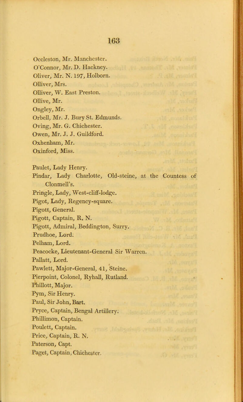 Occleston, Mr. Manchester. O’Connor, Mr. D. Hackney. Oliver, Mr. N. 197, Holborn. Olliver, Mrs. Olliver, W. East Preston. Ollive, Mr. Ongley, Mr. Orbell, Mr. J. Bury St. Edmunds. Oving, Mr. G. Chichester. Owen, Mr. J. J. Guildford. Oxhenham, Mr. Oxinford, Miss. Paulet, Lady Henry. Pindar, Lady Charlotte, Old-steine, at the Countess of Clonmell’s. Pringle, Lady, West-cliff-lodge. Pigot, Lady, Regency-square. Pigott, General. Pigott, Captain, R. N. Pigott, Admiral, Beddington, Surry. Prudhoe, Lord. Pelham, Lord. Peacocke, Lieutenant-General Sir Warren. Pallatt, Lord. t Pawlett, Major-General, 41, Steine. Pierpoint, Colonel, Ryhall, Rutland. Phillott, Major. Pym, Sir Henry. Paul, Sir John, Bart. Pryce, Captain, Bengal Artillery. Phillimon, Captain. Poulctt, Captain. Price, Captain, R. N. Paterson, Capt. Paget, Captain, Chichester.