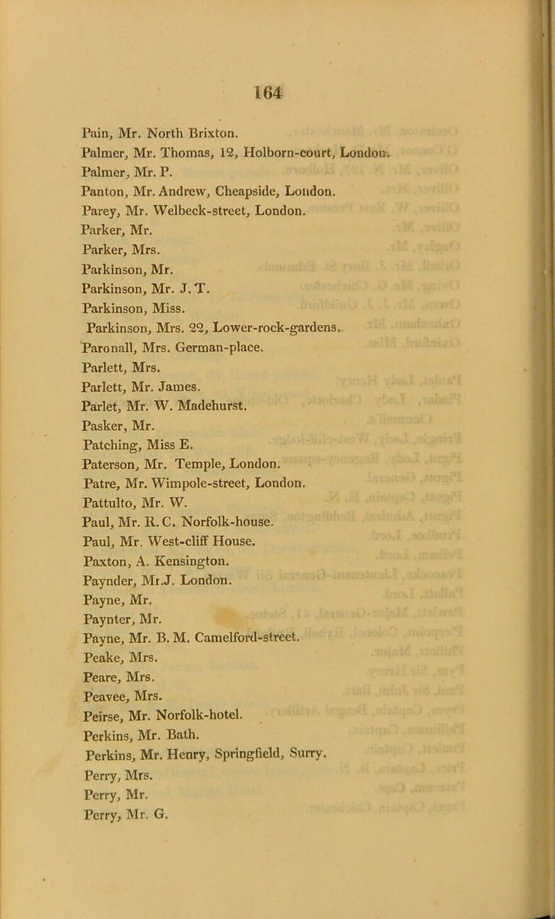 Pain, Mr. North Brixton. Palmer, Mr. Thomas, 12, Holborn-court, London. Palmer, Mr. P. Panton, Mr. Andrew, Cheapside, London. Parey, Mr. Welbeck-street, London. Parker, Mr. Parker, Mrs. Parkinson, Mr. Parkinson, Mr. J.T. Parkinson, Miss. Parkinson, Mrs. 22, Lower-rock-gardens.. Paronall, Mrs. German-place. Parlett, Mrs. Parlett, Mr. James. Parlet, Mr. W. Madehurst. Pasker, Mr. Patching, Miss E. Paterson, Mr. Temple, London. Patre, Mr. Wimpole-street, London. Pattulto, Mr. W. Paul, Mr. R. C. Norfolk-house. Paul, Mr. West-cliff House. Paxton, A. Kensington. Paynder, Mr.J. London. Payne, Mr. Payntcr, Mr. Payne, Mr. B. M. Camelford-strect. Peake, Mrs. Peare, Mrs. Peavee, Mrs. Peirse, Mr. Norfolk-hotcl. Perkins, Mr. Bath. Perkins, Mr. Henry, Springfield, Surry. Perry, Mrs. Perry, Mr. Perry, Mr. G.