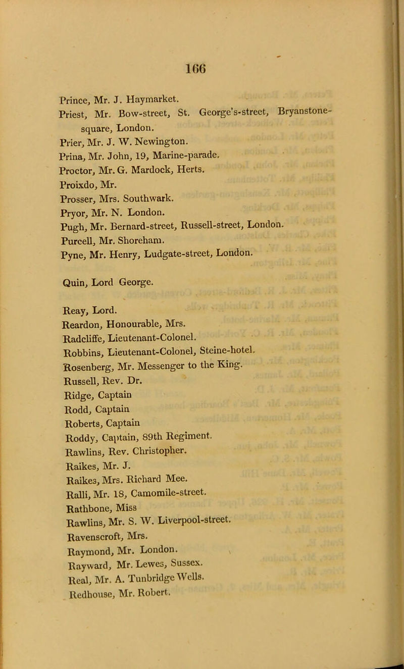 Prince, Mr. J. Haymarket. Priest, Mr. Bow-street, St. George’s-street, Bryanstone- square, London. Prier, Mr. J. W. Newington. Prina, Mr. John, 19, Marine-parade. Proctor, Mr. G. Mardock, Herts. Proixdo, Mr. Prosser, Mrs. Southwark. Pryor, Mr. N. London. Pugh, Mr. Bernard-street, Russell-street, London. Purcell, Mr. Shoreham. Pyne, Mr. Henry, Ludgate-street, London. Quin, Lord George. Reay, Lord. Reardon, Honourable, Mrs. Radcliffe, Lieutenant-Colonel. Robbins, Lieutenant-Colonel, Steine-hotel. Rosenberg, Mr. Messenger to the King. Russell, Rev. Dr. Ridge, Captain Rodd, Captain Roberts, Captain Roddy, Captain, 89th Regiment. Rawlins, Rev. Christopher. Raikes, Mr. J. Raike3, Mrs. Richard Mee. Ralli, Mr. 18, Camomile-street. Rathbone, Miss Rawlins, Mr. S. W. Liverpool-street. Ravenscroft, Mrs. Raymond, Mr. London. Rayward, Mr. Lewes, Sussex. Real, Mr. A. Tunbridge Wells. Redhouse, Mr. Robert.