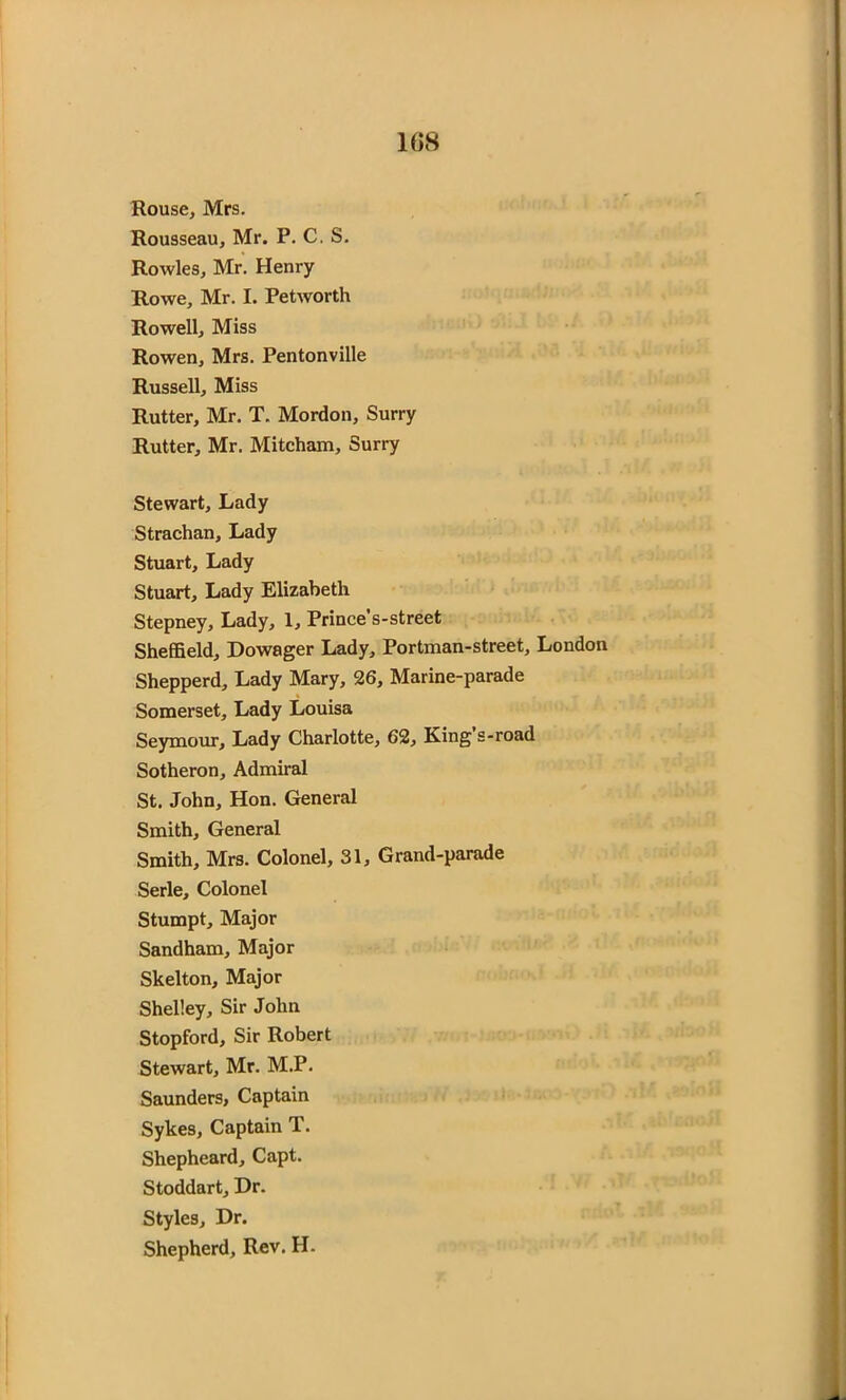 Rouse, Mrs. Rousseau, Mr. P. C. S. Rowles, Mr. Henry Rowe, Mr. I. Petworth Rowell, Miss Rowen, Mrs. Pentonville Russell, Miss Rutter, Mr. T. Mordon, Surry Rutter, Mr. Mitcham, Surry Stewart, Lady Strachan, Lady Stuart, Lady Stuart, Lady Elizabeth Stepney, Lady, 1, Prince’s-street Sheffield, Dowager Lady, Portman-street, London Shepperd, Lady Mary, 26, Marine-parade Somerset, Lady Louisa Seymour, Lady Charlotte, 62, King’s-road Sotheron, Admiral St. John, Hon. General Smith, General Smith, Mrs. Colonel, 31, Grand-parade Serle, Colonel Stumpt, Major Sandham, Major Skelton, Major Shelley, Sir John Stopford, Sir Robert Stewart, Mr. M.P. Saunders, Captain Sykes, Captain T. Shepheard, Capt. Stoddart, Dr. Styles, Dr. Shepherd, Rev. H.