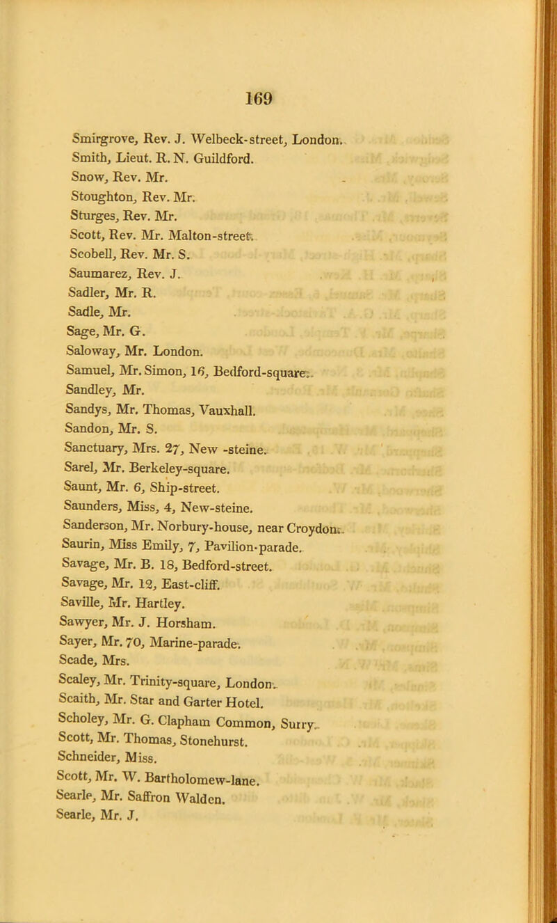 Smirgrove, Rev. J. Welbeck-street, London. Smith, Lieut. R. N. Guildford. Snow, Rev. Mr. Stoughton, Rev. Mr. Sturges, Rev. Mr. Scott, Rev. Mr. Malton-street. Scobell, Rev. Mr. S. Saumarez, Rev. J. Sadler, Mr. R. Sadie, Mr. Sage, Mr. G. Saloway, Mr. London. Samuel, Mr. Simon, 16, Bedford-square. Sandley, Mr. Sandys, Mr. Thomas, Vauxhall. Sandon, Mr. S. Sanctuary, Mrs. 27, New -steine. Sarel, Mr. Berkeley-square. Saunt, Mr. 6, Ship-street. Saunders, Miss, 4, New-steine. Sanderson, Mr. Norbury-house, near Croydon;. Saurin, Miss Emily, 7, Pavilion-parade. Savage, Mr. B. 18, Bedford-street. Savage, Mr. 12, East-cliff. Saville, Mr. Hartley. Sawyer, Mr. J. Horsham. Sayer, Mr. 70, Marine-parade. Scade, Mrs. Scaley, Mr. Trinity-square, London.. Scaith, Mr. Star and Garter Hotel. Scholey, Mr. G. Clapham Common, Surry„ Scott, Mr. Thomas, Stonehurst. Schneider, Miss. Scott, Mr. W. Bartholomew-lane. Searle, Mr. Saffron Walden. Searle, Mr. J.