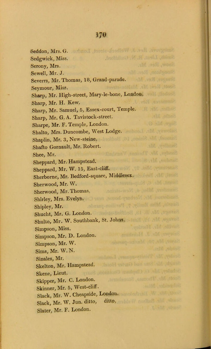 Seddon, Mrs. G. Sedgwick, Miss. Serony, Mrs. Sewell, Mr. J. Severrs, Mr. Thomas, 18, Grand-parade. Seymour, Miss. Sharp, Mr. High-street, Mary-le-bone, London. Sharp, Mr. H. Kew. Sharp, Mr. Samuel, 5, Essex-court, Temple. Sharp, Mr. G. A. Tavistock-street. Sharpe, Mr. F. Temple, London. Shalto, Mrs. Duncombe, West Lodge. Shaplin, Mr. 3, New-steine. Shafto Gornault, Mr. Robert. Shee, Mr. Sheppard, Mr. Hampstead. Sheppard, Mr. W. 15, East-cliff. Sherborne, Mr. Bedford-square, Middlesex, Sherwood, Mr. W. Sherwood, Mr. Thomas. Shirley, Mrs. Evelyn. Shipley, Mr. Shucht, Mr. G. London. Shulto, Mr. W. Southbank, St. Johns. Simpson, Miss. Simpson, Mr. D. London. Simpson, Mr. W. Sims, Mr. W. N. Sinales, Mr. Skelton, Mr. Hampstead. Skene, Lieut. Skipper, Mr. C. London. Skinner, Mr. 5, West-cliff. Slack, Mr. W. Cheapside, London. Slack, Mr. W. Jun. ditto, ditto. Slater, Mr. F. London.