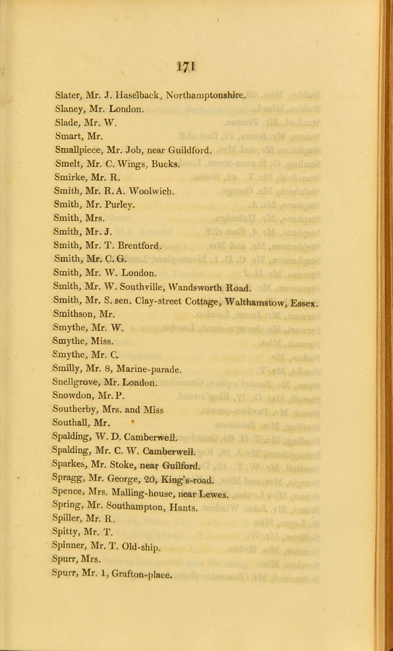 Slater, Mr. J. Haselback, Northamptonshire. Slaney, Mr. London. Slade, Mr. W. Smart, Mr. Smallpiece, Mr. Job, near Guildford. Smelt, Mr. C. Wings, Bucks. Smirke, Mr. R. Smith, Mr. R. A. Woolwich. Smith, Mr. Purley. Smith, Mrs. Smith, Mr. J. Smith, Mr. T. Brentford. Smith, Mr. C. G. Smith, Mr. W. London. Smith, Mr. W. Southville, Wandsworth Road. Smith, Mr. S.sen. Clay-street Cottage, Walthamstow, Essex. Smithson, Mr, Smythe, Mr. W. Smythe, Miss. Smythe, Mr. C. Smilly, Mr. 8, Marine-parade. Snellgrove, Mr. London. Snowdon, Mr. P. Southerby, Mrs. and Miss Southall, Mr. * Spalding, W. D. Camberwell. Spalding, Mr. C. W. Camberwell. Sparkes, Mr. Stoke, near Guilford. Spragg, Mr. George, 20, King’s-road. Spence, Mrs. Mailing-house, near Lewes, Spring, Mr. Southampton, Hants. Spiller, Mr. R. Spitty, Mr. T. Spinner, Mr. T. Old-ship. Spurr, Mrs. Spurr, Mr. 1, Grafton-place.