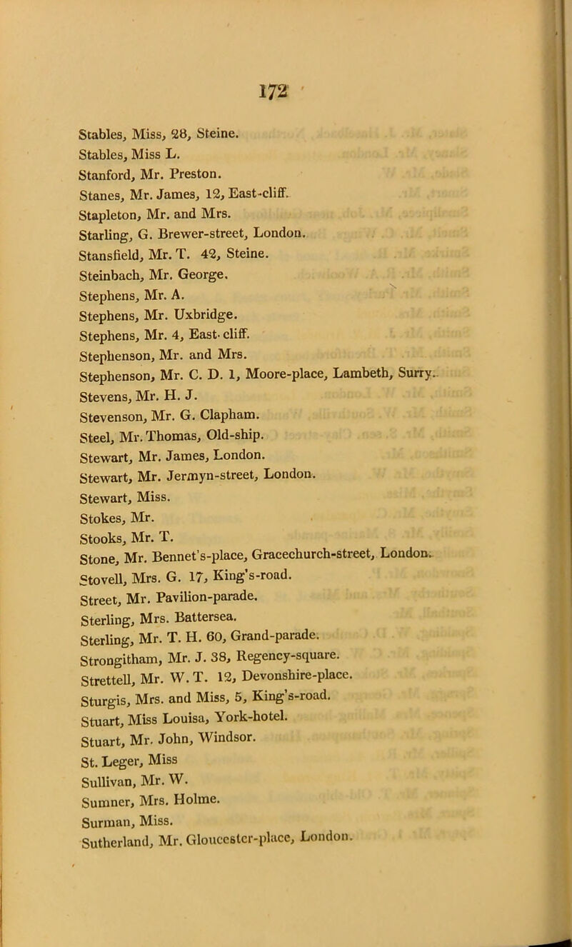 Stables, Miss, 28, Steine. Stables, Miss L. Stanford, Mr. Preston. Stanes, Mr. James, 12, East-cliff. Stapleton, Mr. and Mrs. Starling, G. Brewer-street, London. Stansfield, Mr. T. 42, Steine. Steinbach, Mr. George. Stephens, Mr. A. Stephens, Mr. Uxbridge. Stephens, Mr. 4, East- cliff. Stephenson, Mr. and Mrs. Stephenson, Mr. C. D. 1, Moore-place, Lambeth, Surry. Stevens, Mr. H. J. Stevenson, Mr. G. Clapham. Steel, Mr. Thomas, Old-ship. Stewart, Mr. James, London. Stewart, Mr. Jermyn-street, London. Stewart, Miss. Stokes, Mr. Stooks, Mr. T. Stone, Mr. Bennet’s-place, Gracechurch-street, London. Stovell, Mrs. G. 17, King’s-road. Street, Mr. Pavilion-parade. Sterling, Mrs. Battersea. Sterling, Mr. T. H. 60, Grand-parade. Strongitham, Mr. J. 38, Regency-square. Strettell, Mr. W.T. 12, Devonshire-place. Sturgis, Mrs. and Miss, 5, King’s-road. Stuart, Miss Louisa, York-hotel. Stuart, Mr. John, Windsor. St. Leger, Miss Sullivan, Mr. W. Sumner, Mrs. Holme. Surman, Miss. Sutherland, Mr. Gloucestcr-place, London.