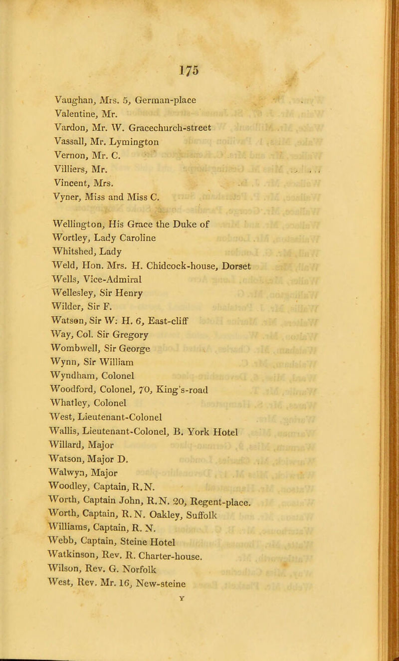 Vaughan, Mrs. 5, German-place Valentine, Mr. Vardon, Mr. W. Gracechurch-street Vassall, Mr. Lymington Vernon, Mr. C. Villiers, Mr. Vincent, Mrs. Vyner, Miss and Miss C. Wellington, His Grace the Duke of Wortley, Lady Caroline Whitshed, Lady Weld, Hon. Mrs. H. Chidcock-house, Dorset Wells, Vice-Admiral Wellesley, Sir Henry Wilder, Sir F. Watson, Sir W: H. 6, East-cliff Way, Col. Sir Gregory Wombwell, Sir George Wynn, Sir William Wyndham, Colonel Woodford, Colonel, 70, King’s-road Whatley, Colonel West, Lieutenant-Colonel Wallis, Lieutenant-Colonel, B. York Hotel Willard, Major Watson, Major D. Walvvyn, Major Woodley, Captain, R.N. Worth, Captain John, R.N. 20, Regent-place. Worth, Captain, R. N. Oakley, Suffolk Williams, Captain, R. N. Webb, Captain, Steine Hotel Watkinson, Rev. R. Charter-house. Wilson, Rev. G. Norfolk West, Rev. Mr. 16, New-steine Y