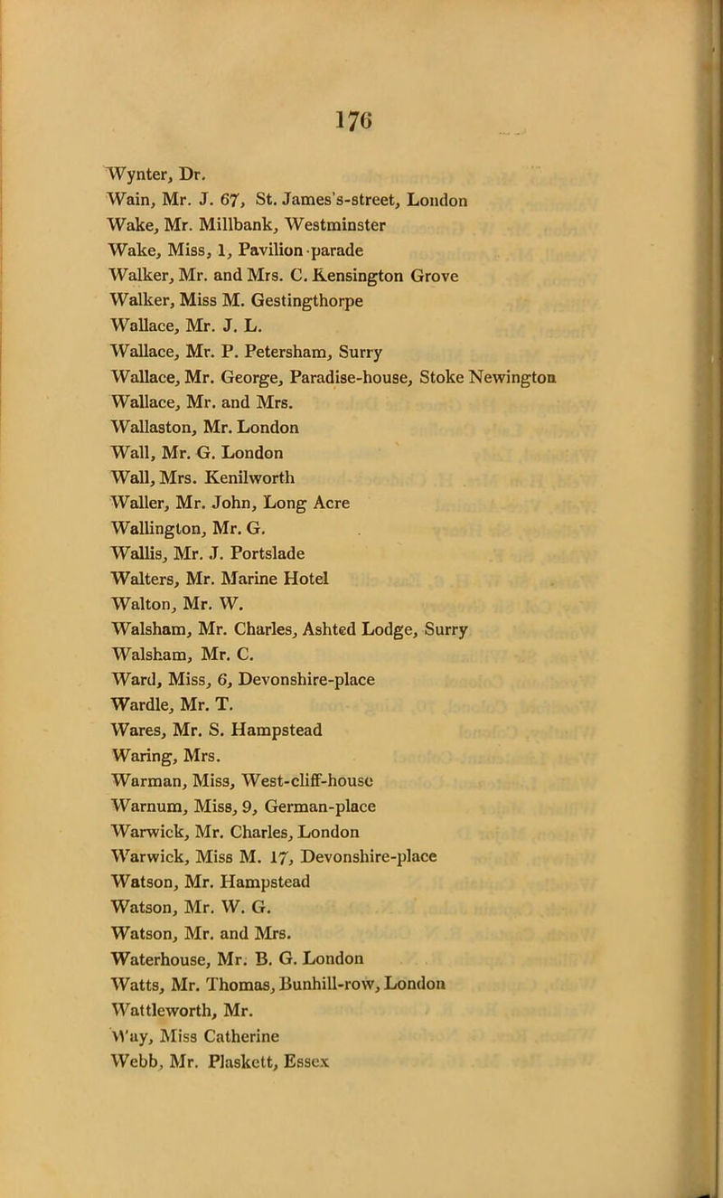 Wynter, Dr. Wain, Mr. J. 67, St. James’s-street, London Wake, Mr. Millbank, Westminster Wake, Miss, 1, Pavilion parade Walker, Mr. and Mrs. C. Kensington Grove Walker, Miss M. Gestingthorpe Wallace, Mr. J. L. Wallace, Mr. P. Petersham, Surry Wallace, Mr. George, Paradise-house, Stoke Newington Wallace, Mr. and Mrs. Wallaston, Mr. London Wall, Mr. G. London Wall, Mrs. Kenilworth Waller, Mr. John, Long Acre Wallington, Mr. G. Wallis, Mr. J. Portslade Walters, Mr. Marine Hotel Walton, Mr. W. Walsham, Mr. Charles, Ashted Lodge, Surry Walsham, Mr. C. Ward, Miss, 6, Devonshire-place Wardle, Mr. T. Wares, Mr. S. Hampstead Waring, Mrs. Warman, Miss, West-cliff-houso Warnum, Miss, 9, German-place Warwick, Mr. Charles, London Warwick, Miss M. 17, Devonshire-place Watson, Mr. Hampstead Watson, Mr. W. G. Watson, Mr. and Mrs. Waterhouse, Mr. B. G. London Watts, Mr. Thomas, Bunhill-row, London Wattleworth, Mr. Way, Miss Catherine Webb, Mr. Plaskctt, Essex