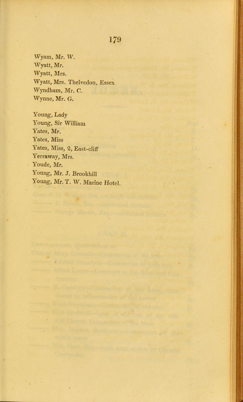 Wyam, Mr. W. Wyatt, Mr. Wyatt, Mrs. Wyatt, Mrs. Thelvedon, Essex Wyndham, Mr. C. Wynne, Mr. G. Young, Lady Young, Sir William Yates, Mr. Yates, Miss Yates, Miss, 2, East-cliff Yerrawav, Mrs. Youde, Mr. Young, Mr. J. Brookhill Young, Mr. T. W. Marine Hotel.