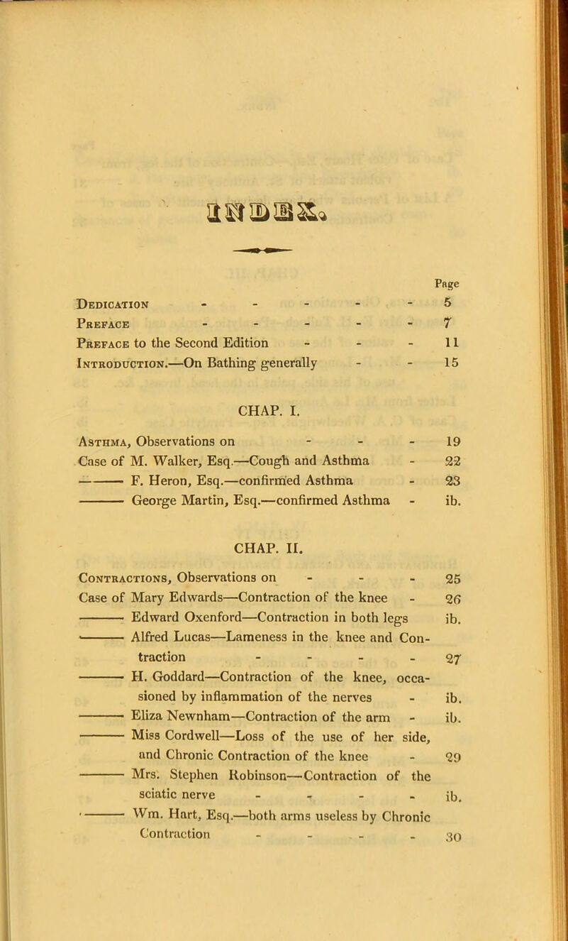 airasiiSLi Page Dedication - - - - - 5 Preface - - - - 7 Preface to the Second Edition - - 11 Introduction.—On Bathing generally - - 15 CHAP. I. Asthma, Observations on - - 19 Case of M. Walker, Esq.—Cough and Asthma - 22 F. Heron, Esq.—confirmed Asthma - 23 George Martin, Esq.—confirmed Asthma - ib. CHAP. II. Contractions, Observations on - - - 25 Case of Mary Edwards—Contraction of the knee - 25 Edward Oxenford—Contraction in both legs ib. Alfred Lucas—Lameness in the knee and Con- traction - - - - 27 H. Goddard—Contraction of the knee, occa- sioned by inflammation of the nerves - ib. Eliza Newnham—Contraction of the arm - ib. Miss Cordwell—Loss of the use of her side, and Chronic Contraction of the knee - 29 Mrs. Stephen Robinson—Contraction of the sciatic nerve - - - - ib. Wm. Hart, Esq.—both arms useless by Chronic Contraction - - - - 30