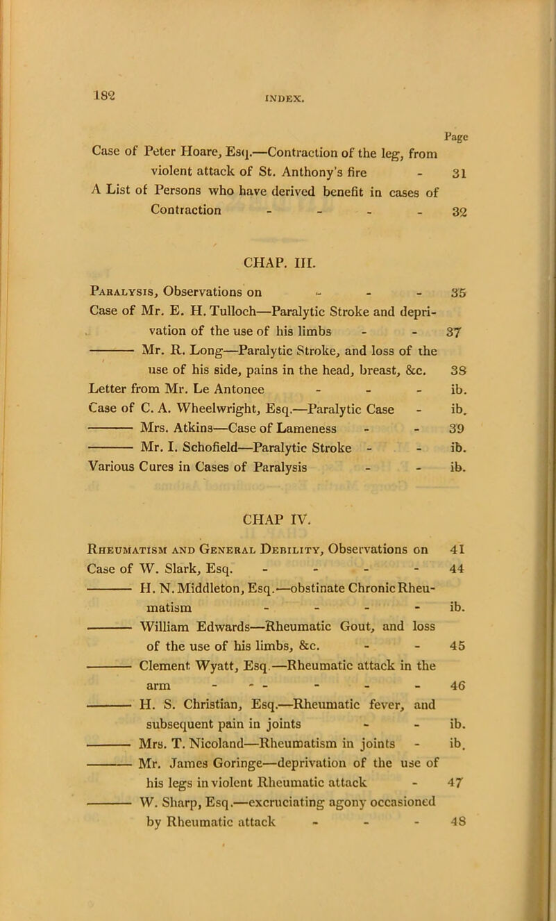 Page Case of Peter Iloare, Esq.—Contraction of the leg, from violent attack of St. Anthony’s fire - 31 A List of Persons who have derived benefit in cases of Contraction - - - - 32 CHAP. III. Paralysis, Observations on - 35 Case of Mr. E. H. Tulloch—Paralytic Stroke and depri- vation of the use of his limbs - - 37 Mr. R. Long—Paralytic Stroke, and loss of the / use of his side, pains in the head, breast, &c. 38 Letter from Mr. Le Antonee - - - ib. Case of C. A. Wheelwright, Esq.—Paralytic Case - ib. Mrs. Atkins—Case of Lameness - - 39 Mr. I. Schofield—Paralytic Stroke - - ib. Various Cures in Cases of Paralysis - - ib. CHAP IV. Rheumatism and General Debility, Observations on 41 Case of W. Slark, Esq. - - - - 44 H. N. Middleton, Esq.—obstinate Chronic Rheu- matism - - - ib. William Edwards—Rheumatic Gout, and loss of the use of his limbs, &c. - - 45 Clement Wyatt, Esq.—Rheumatic attack in the arm - - - - 46 H. S. Christian, Esq.—Rheumatic fever, and subsequent pain in joints - - ib. Mrs. T. Nicoland—Rheumatism in joints - ib. Mr. James Goringe—deprivation of the use of his legs in violent Rheumatic attack - 47 W. Sharp, Esq.—excruciating agony occasioned by Rheumatic attack - - 48