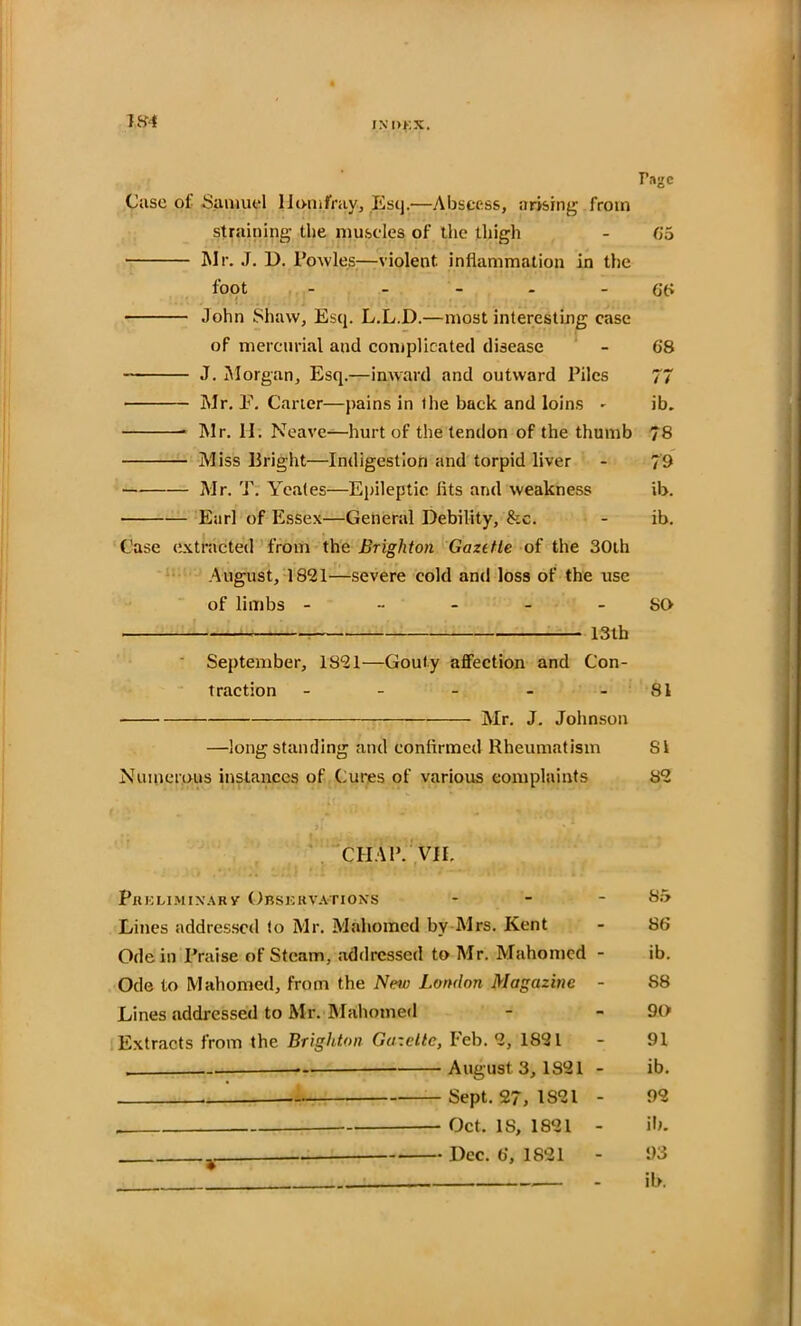 IN !>KX. Page Case of Samuel llomfray, Esq.—Abscess, arising from straining the muscles of the thigh - 65 Mr. J. 1>. Powles;—violent, inflammation in the foot - - - - 66 John Shaw, Esq. L.L.D.—most interesting case of mercurial and complicated disease - 68 J. Morgan, Esq.—inward and outward Piles 77 Mr. P. Carter—pains in the back and loins - ib. Mr. H. Neave—hurt of the tendon of the thumb 78 Miss Bright—Indigestion and torpid liver - 79 Mr. T. Yeates—Epileptic fits and weakness ib. Earl of Essex—General Debility, &c. - ib. Case extracted from the Brighton Gaztfle of the 30th August, 1821—severe cold and loss of the use of limbs - - - - SO 13th September, 1821—Gouty affection and Con- traction - - - - 81 Mr. J. Johnson —longstanding and confirmed Rheumatism SI Numerous instances of Cures of various complaints 82 CHAP. VII, Phklimixarv Orskk vat ions - - - 85 Lines addressed to Mr. Mahomed by Mrs. Kent - 86 Ode in Praise of Steam, addressed to Air. Mahomed - ib. Ode to Mahomed, from the New London Magazine - S8 Lines addressed to Mr. Mahomed - - 90 Extracts from the Brighton Gazelle, Feb. 2, 1821 - 91 ... *-• August 3,1821 - ib. Sept. 27, 1821 - 92 Oct. IS, 1821 - ill. Dec. 6, 1821 - 93