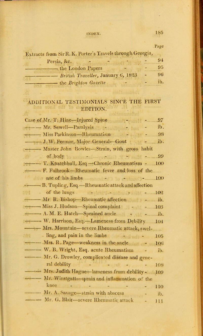 195 Page Extracts from SirR. K. Porter's Travels through Georgia, Persia, &c. - - * - 94 the London Papers - - 95 British Traveller, January 6‘, 1823 - 9(> the Brighton Gazette - - ib. Additional testimonials since the first EDITION. Case of,Mr. T. Hine—Injured Spine - - 97 — Mr. Sewell—Paralysis - - ib. Miss Parkinson—Rheumatism - - 9.8 J. \V. Fermor, Major-General—Gout - ib. Master John Howies—Strain, with gross habit of body - 99 T. Knatchbull, Esq—Chronic Rheumatism - 100 F. Fulbrook—Rheumatic fever and loss of the use of his limbs - LOO B. Tripling, Esq.—Rheumatic attack and affection of the lungs - - - - 102 Mr R. Bishop—Rheumatic affection - ib. Miss J. Hudson—Spinal complaint - - 103 A.M.E. Hatch—Sprained ancle - - ib. W. Harrison, Esq.—Lameness from Debility 104 Mrs. Mountain—severe Rheumatic attack, swel- ling, and pain in the limbs - - 105 Mrs. IL Page—weakness in the ancle - loti W. B. Wright, Esq. acute Rheumatism - ib. Mr. G. Drowlev, complicated disease and gene- ral debility - 108 Mrs. Judith Hague—lameness from debility- 109 Mr. Winstgatt—sprain and inflammation of the knee - - - - 110 Mr. A. Savage—strain with abscess - ib. Mr. G. Blair—severe Rheumatic attack - ill