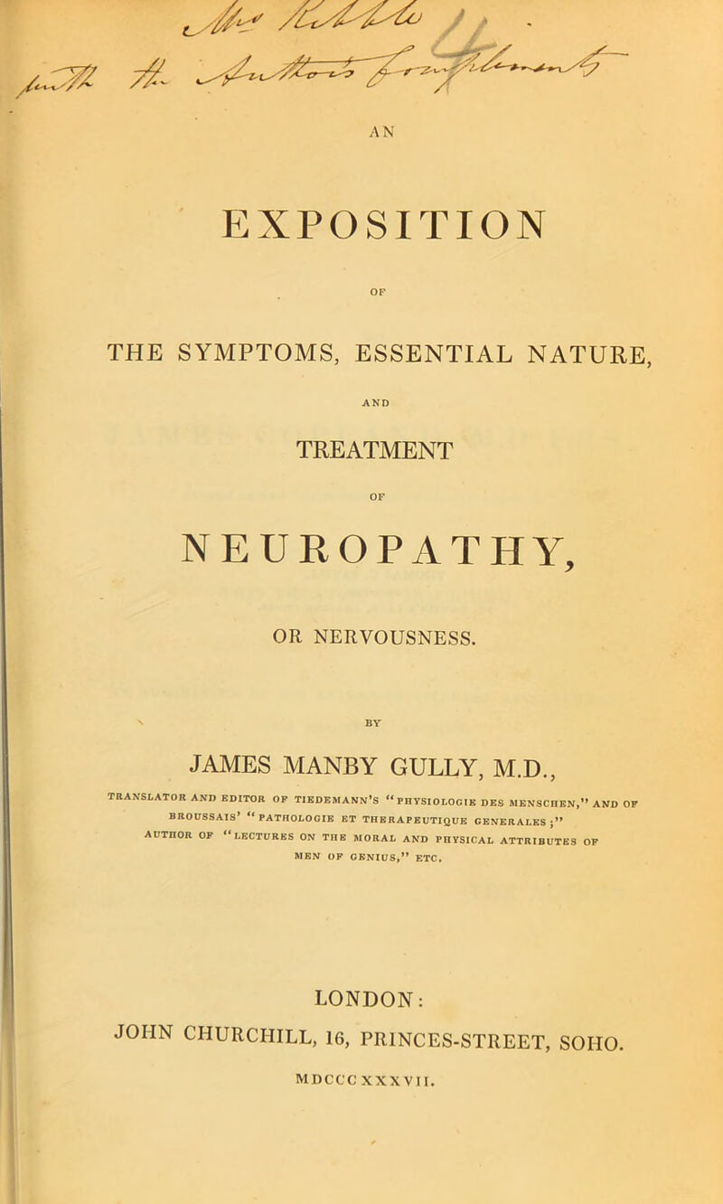 ^ 0^ ' AN exposition THE SYMPTOMS, ESSENTIAL NATURE, AND TREATMENT OF NEUROPATHY, OR NERVOUSNESS. JAMES MANBY GULLY, M.D., TRANSLATOR AND EDITOR OF TIEDEMANN’S “PHYSIOLOCIE DES BlENSCnEN,” AND OF BROUSSAIS’ “PATHOLOGIE ET THERAPEUTIQUE CENERALES AUTnOR OF “LECTURES ON ME BIORAL AND PHYSICAL ATTRIBUTES OF MEN OF GENIUS,” ETC, LONDON: JOHN CHURCHILL, 16, PR1NCES-STREET, SOIIO. MDCCC XXXVII.