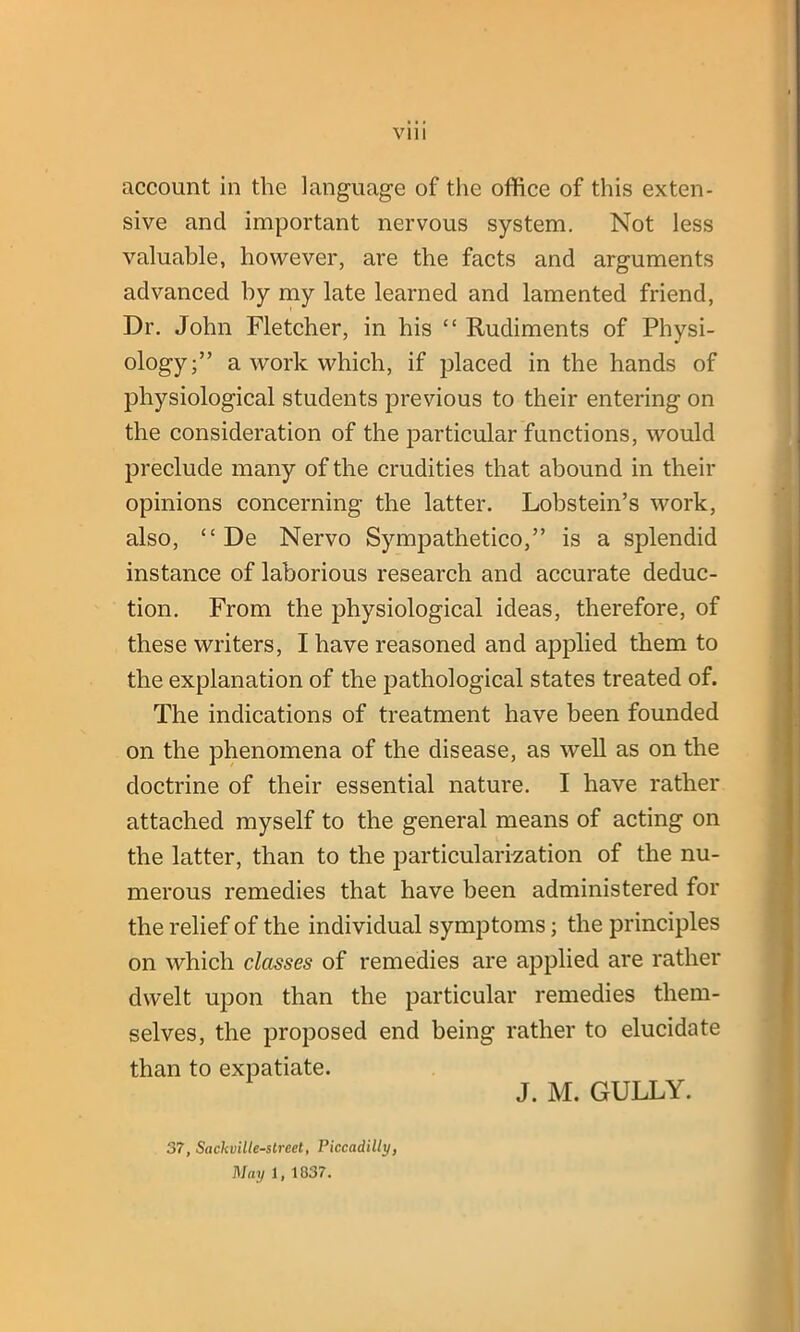 account in the language of the office of this exten- sive and important nervous system. Not less valuable, however, are the facts and arguments advanced by my late learned and lamented friend, Dr. John Fletcher, in his “ Rudiments of Physi- ology;” a work which, if placed in the hands of physiological students previous to their entering on the consideration of the particular functions, would preclude many of the crudities that abound in their opinions concerning the latter. Lobstein’s work, also, “ De Nervo Sympathetico,” is a splendid instance of laborious research and accurate deduc- tion. From the physiological ideas, therefore, of these writers, I have reasoned and applied them to the explanation of the pathological states treated of. The indications of treatment have been founded on the phenomena of the disease, as well as on the doctrine of their essential nature. I have rather attached myself to the general means of acting on the latter, than to the particularization of the nu- merous remedies that have been administered for the relief of the individual symptoms; the principles on which classes of remedies are applied are rather dwelt upon than the particular remedies them- selves, the proposed end being rather to elucidate than to expatiate. J. M. GULLY. 37, Sackville-street, Piccadilly, May 1, 1037.