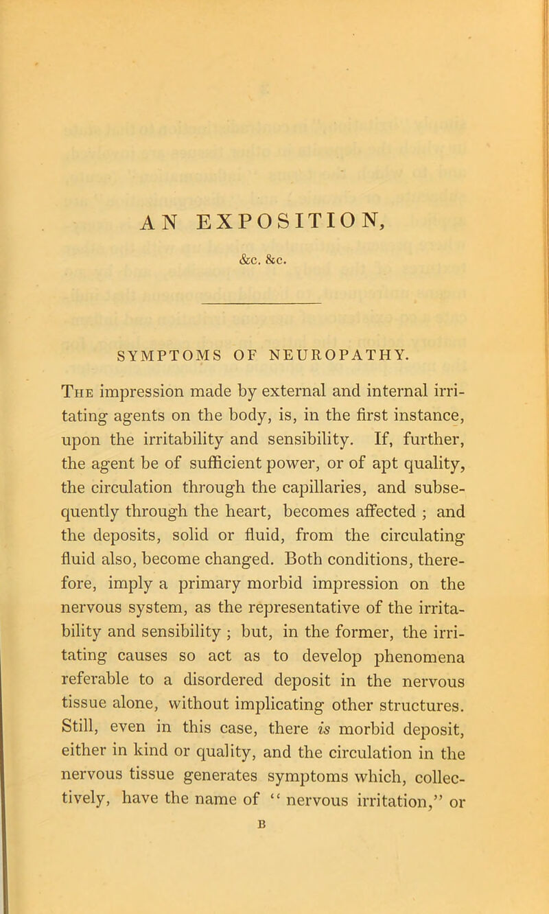 AN EXPOSITION, &C. &C. SYMPTOMS OF NEUROPATHY. The impression made by external and internal irri- tating agents on the body, is, in the first instance, upon the irritability and sensibility. If, further, the agent be of sufficient power, or of apt quality, the circulation through the capillaries, and subse- quently through the heart, becomes affected ; and the deposits, solid or fluid, from the circulating fluid also, become changed. Both conditions, there- fore, imply a primary morbid impression on the nervous system, as the representative of the irrita- bility and sensibility ; but, in the former, the irri- tating causes so act as to develop phenomena referable to a disordered deposit in the nervous tissue alone, without implicating other structures. Still, even in this case, there is morbid deposit, either in kind or quality, and the circulation in the nervous tissue generates symptoms which, collec- tively, have the name of “ nervous irritation,” or B