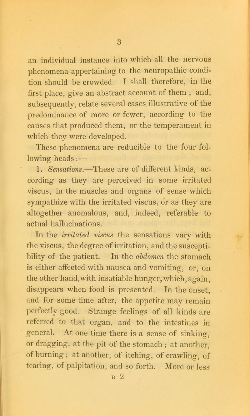 an individual instance into which all the nervous phenomena appertaining to the neuropathic condi- tion should be crowded. I shall therefore, in the first place, give an abstract account of them ; and, subsequently, relate several cases illustrative of the predominance of more or fewer, according to the causes that produced them, or the temperament in which they were developed. These phenomena are reducible to the four fol- lowing heads :— 1. Sensations.—These are of different kinds, ac- cording as they are perceived in some irritated viscus, in the muscles and organs of sense which sympathize with the irritated viscus, or as they are altogether anomalous, and, indeed, referable to actual hallucinations. In the irritated viscus the sensations vary with the viscus, the degree of irritation, and the suscepti- bility of the patient. In the abdomen the stomach is either affected with nausea and vomiting, or, on the other hand,with insatiable hunger, which, again, disappears when food is presented. In the onset, and for some time after, the appetite may remain perfectly good. Strange feelings of all kinds are referred to that organ, and to the intestines in general. At one time there is a sense of sinking, or dragging, at the pit of the stomach ; at another, of burning ; at another, of itching, of crawling, of tearing, of palpitation, and so forth. More or less n 2