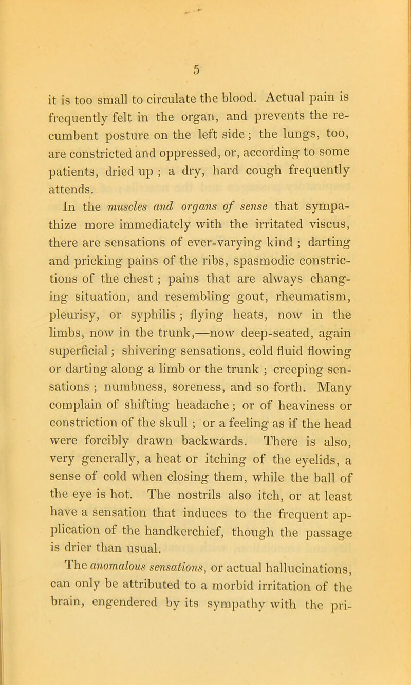 it is too small to circulate the blood. Actual pain is frequently felt in the organ, and prevents the re- cumbent posture on the left side; the lungs, too, are constricted and oppressed, or, according to some patients, dried up ; a dry, hard cough frequently attends. In the muscles and organs of sense that sympa- thize more immediately with the irritated viscus, there are sensations of ever-varying kind ; darting and pricking pains of the ribs, spasmodic constric- tions of the chest; pains that are always chang- ing situation, and resembling gout, rheumatism, pleurisy, or syphilis ; flying heats, now in the limbs, now in the trunk,—now deep-seated, again superficial; shivering sensations, cold fluid flowing or darting along a limb or the trunk ; creeping sen- sations ; numbness, soreness, and so forth. Many complain of shifting headache; or of heaviness or constriction of the skull ; or a feeling as if the head were forcibly drawn backwards. There is also, very generally, a heat or itching of the eyelids, a sense of cold when closing them, while the ball of the eye is hot. The nostrils also itch, or at least have a sensation that induces to the frequent ap- plication of the handkerchief, though the passage is drier than usual. The anomalous sensations, or actual hallucinations, can only be attributed to a morbid irritation of the brain, engendered by its sympathy with the pri-