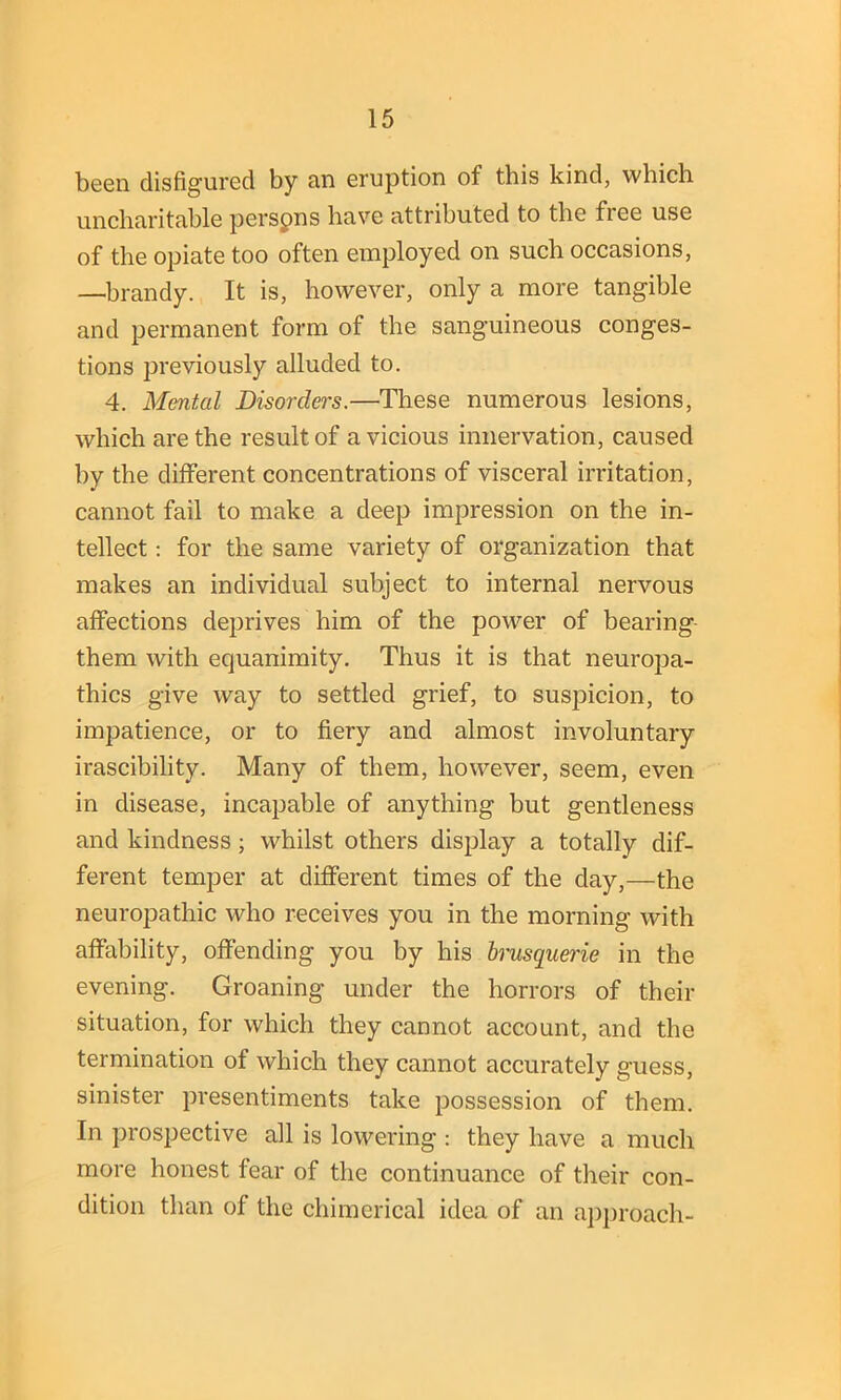 been disfigured by an eruption of this kind, which uncharitable perspns have attributed to the free use of the opiate too often employed on such occasions, —brandy. It is, however, only a more tangible and permanent form of the sanguineous conges- tions previously alluded to. 4. Mental Disorders.—These numerous lesions, which are the result of a vicious innervation, caused by the different concentrations of visceral irritation, cannot fail to make a deep impression on the in- tellect : for the same variety of organization that makes an individual subject to internal nervous affections deprives him of the power of bearing them with equanimity. Thus it is that neuropa- thies give way to settled grief, to suspicion, to impatience, or to fiery and almost involuntary irascibility. Many of them, however, seem, even in disease, incapable of anything but gentleness and kindness; whilst others display a totally dif- ferent temper at different times of the day,—the neuropathic who receives you in the morning with affability, offending you by his brusquerie in the evening. Groaning under the horrors of their situation, for which they cannot account, and the termination of which they cannot accurately guess, sinister presentiments take possession of them. In prospective all is lowering : they have a much more honest fear of the continuance of their con- dition than of the chimerical idea of an approach-