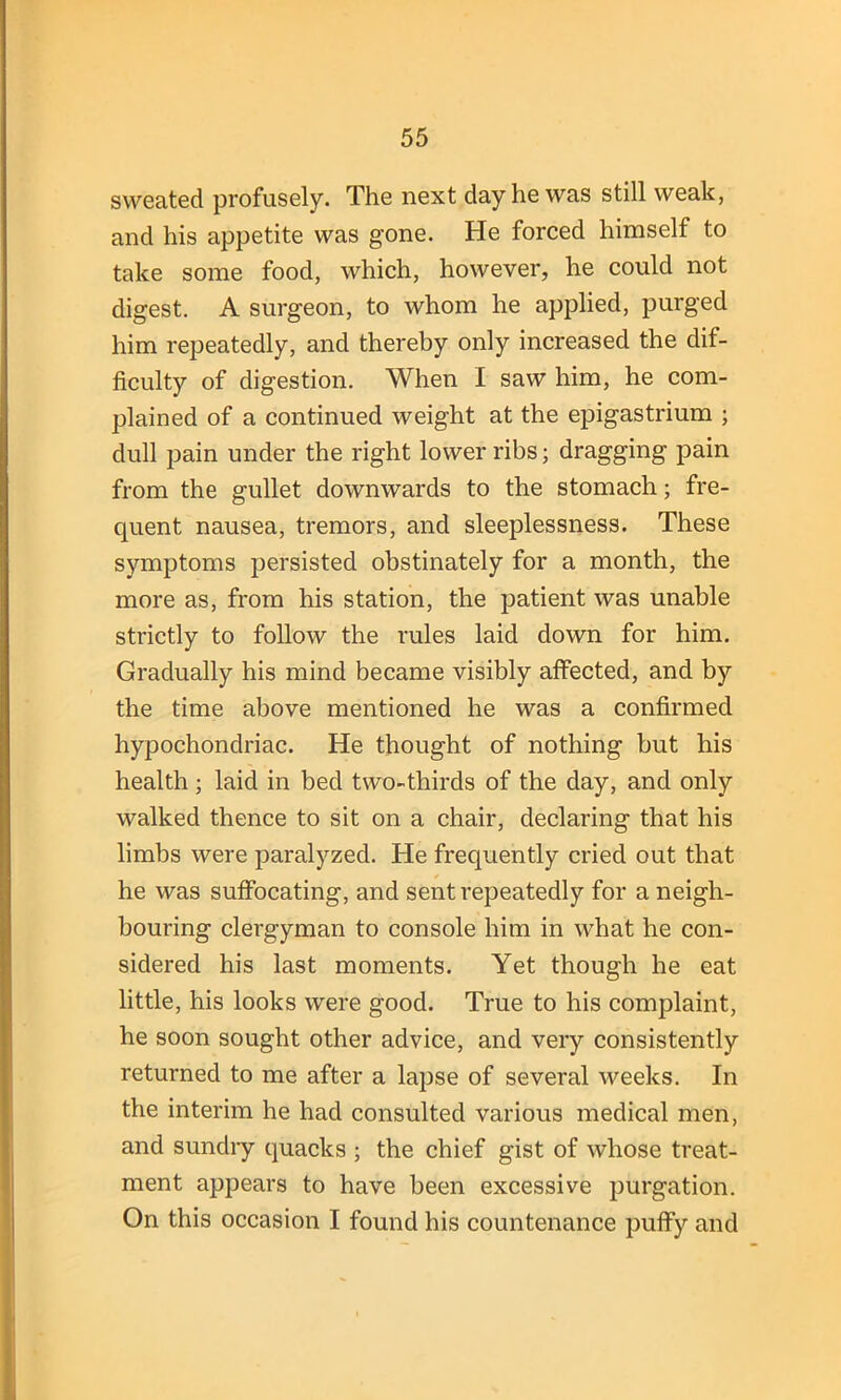 sweated profusely. The next day he was still weak, and his appetite was gone. He forced himself to take some food, which, however, he could not digest. A surgeon, to whom he applied, purged him repeatedly, and thereby only increased the dif- ficulty of digestion. When I saw him, he com- plained of a continued weight at the epigastrium ; dull pain under the right lower ribs; dragging pain from the gullet downwards to the stomach; fre- quent nausea, tremors, and sleeplessness. These symptoms persisted obstinately for a month, the more as, from his station, the patient was unable strictly to follow the rules laid down for him. Gradually his mind became visibly affected, and by the time above mentioned he was a confirmed hypochondriac. He thought of nothing but his health; laid in bed two-thirds of the day, and only walked thence to sit on a chair, declaring that his limbs were paralyzed. He frequently cried out that he was suffocating, and sent repeatedly for a neigh- bouring clergyman to console him in what he con- sidered his last moments. Yet though he eat little, his looks were good. True to his complaint, he soon sought other advice, and very consistently returned to me after a lapse of several weeks. In the interim he had consulted various medical men, and sundry quacks ; the chief gist of whose treat- ment appears to have been excessive purgation. On this occasion I found his countenance puffy and