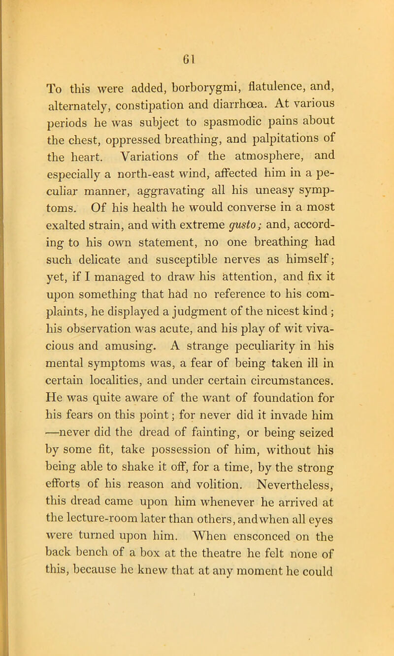 To this were added, borborygmi, flatulence, and, alternately, constipation and diarrhoea. At various periods he was subject to spasmodic pains about the chest, oppressed breathing, and palpitations of the heart. Variations of the atmosphere, and especially a north-east wind, affected him in a pe- culiar manner, aggravating all his uneasy symp- toms. Of his health he would converse in a most exalted strain, and with extreme gusto; and, accord- ing to his own statement, no one breathing had such delicate and susceptible nerves as himself; yet, if I managed to draw his attention, and fix it upon something that had no reference to his com- plaints, he displayed a judgment of the nicest kind ; his observation was acute, and his play of wit viva- cious and amusing. A strange peculiarity in his mental symptoms was, a fear of being taken ill in certain localities, and under certain circumstances. He was quite aware of the want of foundation for his fears on this point; for never did it invade him —never did the dread of fainting, or being seized by some fit, take possession of him, without his being able to shake it off, for a time, by the strong efforts of his reason and volition. Nevertheless, this dread came upon him whenever he arrived at the lecture-room later than others, and when all eyes were turned upon him. When ensconced on the back bench of a box at the theatre he felt none of this, because he knew that at any moment he could