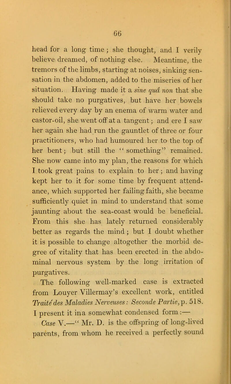 believe dreamed, of nothing else. Meantime, the tremors of the limbs, starting at noises, sinking sen- sation in the abdomen, added to the miseries of her situation. Having made it a sine qud non that she should take no purgatives, but have her bowels relieved every day by an enema of warm water and castor-oil, she went off at a tangent; and ere I saw her again she had run the gauntlet of three or four practitioners, who had humoured her to the top of her bent; but still the “something” remained. She now came into my plan, the reasons for which I took great pains to explain to her; and having kept her to it for some time by frequent attend- ance, which supported her failing faith, she became sufficiently quiet in mind to understand that some jaunting about the sea-coast would be beneficial. From this she has lately returned considerably better as regards the mind ; but I doubt whether it is possible to change altogether the morbid de- gree of vitality that has been erected in the abdo- minal nervous system by the long irritation of purgatives. The following well-marked case is extracted from Louyer Villermay’s excellent work, entitled Traite des Maladies Nerveuses: Seconde Partie, p. 518. I present it ina somewhat condensed form:— Case V.—“ Mr. D. is the offspring of long-lived parents, from whom he received a perfectly sound