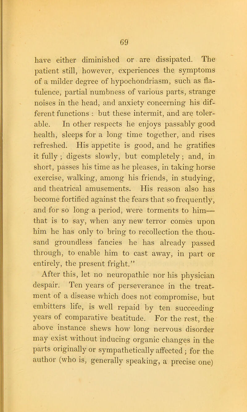 have either diminished or are dissipated. The patient still, however, experiences the symptoms of a milder degree of hypocliondriasm, such as fla- tulence, partial numbness of various parts, strange noises in the head, and anxiety concerning his dif- ferent functions : but these intermit, and are toler- able. In other respects he enjoys passably good health, sleeps for a long time together, and rises refreshed. His appetite is good, and he gratifies it fully ; digests slowly, but completely; and, in short, passes his time as he pleases, in taking horse exercise, walking, among his friends, in studying, and theatrical amusements. His reason also has become fortified against the fears that so frequently, and for so long a period, were torments to him— that is to say, when any new terror comes upon him he has only to bring to recollection the thou- sand groundless fancies he has already passed through, to enable him to cast away, in part or entirely, the present fright.” After this, let no neuropathic nor his physician despair. Ten years of perseverance in the treat- ment of a disease which does not compromise, but embitters life, is well repaid by ten succeeding years of comparative beatitude. For the rest, the above instance shews how long nervous disorder may exist without inducing organic changes in the parts originally or sympathetically affected ; for the author (who is, generally speaking, a precise one)