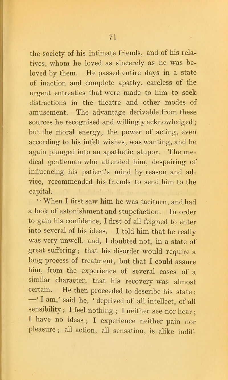 the society of his intimate friends, and of his rela- tives, whom he loved as sincerely as he was be- loved by them. He passed entire days in a state of inaction and complete apathy, careless of the urgent entreaties that were made to him to seek distractions in the theatre and other modes of amusement. The advantage derivable from these sources he recognised and willingly acknowledged; but the moral energy, the power of acting, even according to his infelt wishes, was wanting, and he again plunged into an apathetic stupor. The me- dical gentleman who attended him, despairing of influencing his patient’s mind by reason and ad- vice, recommended his friends to send him to the capital. “ When I first saw him he was taciturn, and had a look of astonishment and stupefaction. In order to gain his confidence, I first of all feigned to enter into several of his ideas. I told him that he really was very unwell, and, I doubted not, in a state of great suffering; that his disorder would require a long process of treatment, but that I could assure him, from the experience of several cases of a similar character, that his recovery was almost certain. He then proceeded to describe his state : —‘ I. am,’ said he, * deprived of all intellect, of all sensibility ; I feel nothing ; I neither see nor hear; I have no ideas ; I experience neither pain nor pleasure ; all action, all sensation, is alike indif-