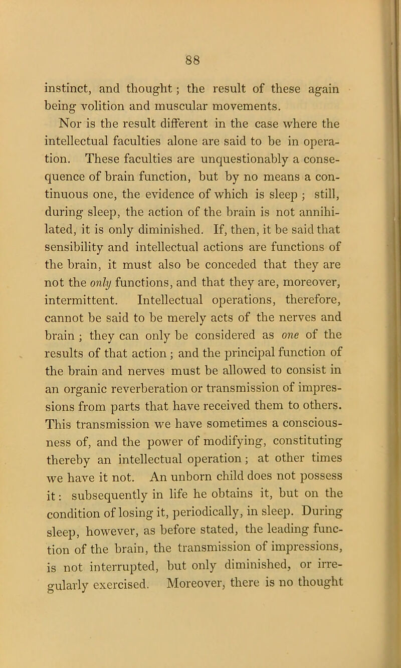 instinct, and thought; the result of these again being volition and muscular movements. Nor is the result different in the case where the intellectual faculties alone are said to be in opera- tion. These faculties are unquestionably a conse- quence of brain function, but by no means a con- tinuous one, the evidence of which is sleep ; still, during sleep, the action of the brain is not annihi- lated, it is only diminished. If, then, it be said that sensibility and intellectual actions are functions of the brain, it must also be conceded that they are not the only functions, and that they are, moreover, intermittent. Intellectual operations, therefore, cannot be said to be merely acts of the nerves and brain ; they can only be considered as one of the results of that action ; and the principal function of the brain and nerves must be allowed to consist in an organic reverberation or transmission of impres- sions from parts that have received them to others. This transmission we have sometimes a conscious- ness of, and the power of modifying, constituting thereby an intellectual operation; at other times we have it not. An unborn child does not possess it: subsequently in life he obtains it, but on the condition of losing it, periodically, in sleep. During sleep, however, as before stated, the leading func- tion of the brain, the transmission of impressions, is not interrupted, but only diminished, or irre- gularly exercised. Moreover, there is no thought