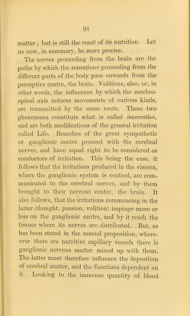 matter ; but is still the result of its nutrition. Let us now, in summary, be more precise. The nerves proceeding from the brain are the paths by which the sensations proceeding from the different parts of the body pass onwards from the perceptive centre, the brain. Volitions, also, or, in other words, the influences by which the cerebro- spinal axis induces movements of various kinds, are transmitted by the same route. These two phenomena constitute what is called innervation, and are both modifications of the general irritation called Life. Branches of the great sympathetic or ganglionic centre proceed with the cerebral nerves, and have equal right to be considered as conductors of irritation. This being the case, it follows that the irritations produced in the viscera, where the ganglionic system is centred, are com- municated to the cerebral nerves, and by them brought to their nervous centre, the brain. It also follows, that the irritations commencing in the latter (thought, passion, volition) impinge more or less on the ganglionic centre, and by it reach the tissues where its nerves are distributed. But, as has been stated in the second proposition, when- ever there are nutritive capillary vessels there is ganglionic nervous matter mixed up with them. The latter must therefore influence the deposition of cerebral matter, and the functions dependent on it. Looking to the immense quantity of blood