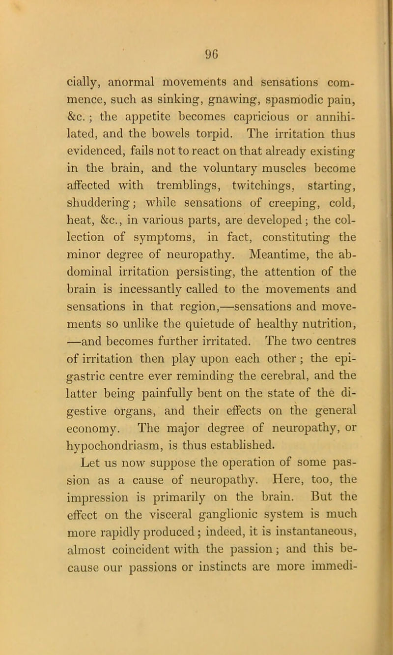 9G cially, anormal movements and sensations com- mence, such as sinking-, gnawing, spasmodic pain, &c. ; the appetite becomes capricious or annihi- lated, and the bowels torpid. The irritation thus evidenced, fails not to react on that already existing in the brain, and the voluntary muscles become affected with tremblings, twitchings, starting, shuddering; while sensations of creeping, cold, heat, &c., in various parts, are developed; the col- lection of symptoms, in fact, constituting the minor degree of neuropathy. Meantime, the ab- dominal irritation persisting, the attention of the brain is incessantly called to the movements and sensations in that region,—sensations and move- ments so unlike the quietude of healthy nutrition, —and becomes further irritated. The two centres of irritation then play upon each other ; the epi- gastric centre ever reminding the cerebral, and the latter being painfully bent on the state of the di- gestive organs, and their effects on the general economy. The major degree of neuropathy, or hypochondriasm, is thus established. Let us now suppose the operation of some pas- sion as a cause of neuropathy. Here, too, the impression is primarily on the brain. But the effect on the visceral ganglionic system is much more rapidly produced ; indeed, it is instantaneous, almost coincident with the passion; and this be- cause our passions or instincts are more immedi-