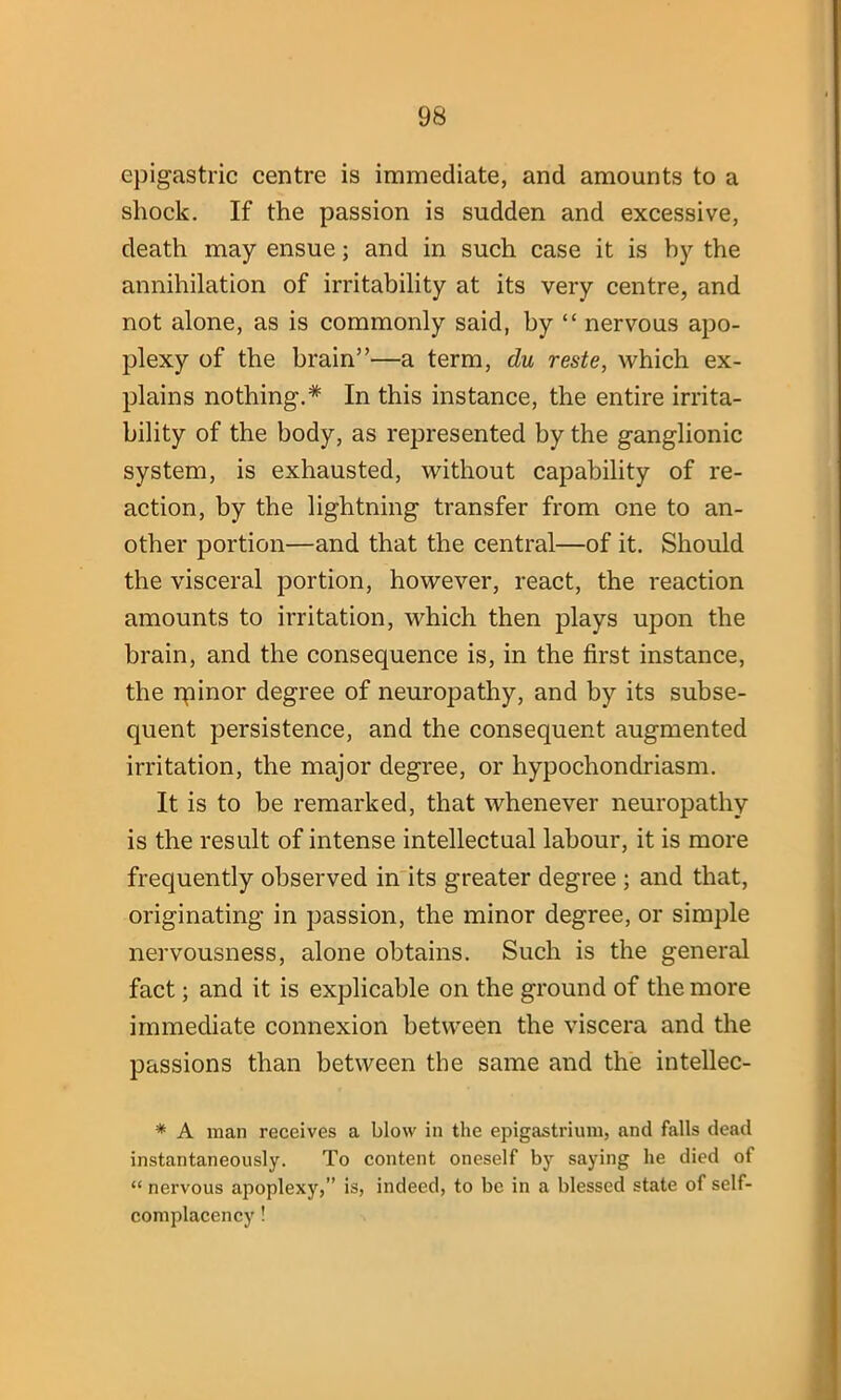 epigastric centre is immediate, and amounts to a shock. If the passion is sudden and excessive, death may ensue; and in such case it is hy the annihilation of irritability at its very centre, and not alone, as is commonly said, by “ nervous apo- plexy of the brain”—a term, du reste, which ex- plains nothing.* In this instance, the entire irrita- bility of the body, as represented by the ganglionic system, is exhausted, without capability of re- action, by the lightning transfer from one to an- other portion—and that the central—of it. Should the visceral portion, however, react, the reaction amounts to irritation, which then plays upon the brain, and the consequence is, in the first instance, the ipinor degree of neuropathy, and by its subse- quent persistence, and the consequent augmented irritation, the major degree, or hypochondriasm. It is to be remarked, that whenever neuropathy is the result of intense intellectual labour, it is more frequently observed in its greater degree ; and that, originating in passion, the minor degree, or simple nervousness, alone obtains. Such is the general fact; and it is explicable on the ground of the more immediate connexion between the viscera and the passions than between the same and the intellec- * A man receives a blow in the epigastrium, and falls dead instantaneously. To content oneself by saying lie died of “ nervous apoplexy,” is, indeed, to be in a blessed state of self- complacency !