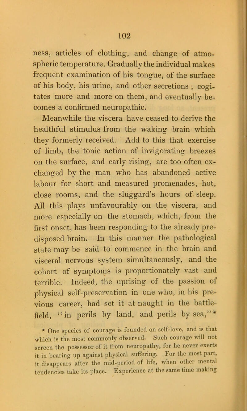 ness, articles of clothing, and change of atmo- spheric temperature. Gradually the individual makes frequent examination of his tongue, of the surface of his body, his urine, and other secretions ; cogi- tates more and more on them, and eventually be- comes a confirmed neuropathic. Meanwhile the viscera have ceased to derive the healthful stimulus from the waking brain which they formerly received. Add to this that exercise of limb, the tonic action of invigorating breezes on the surface, and early rising, are too often ex- changed by the man who has abandoned active labour for short and measured promenades, hot, close rooms, and the sluggard’s hours of sleep. All this plays unfavourably on the viscera, and more especially on the stomach, which, from the first onset, has been responding to the already pre- disposed brain. In this manner the pathological state may be said to commence in the brain and visceral nervous system simultaneously, and the cohort of symptoms is proportionately vast and terrible. Indeed, the uprising of the passion of physical self-preservation in one who, in his pre- vious career, had set it at naught in the battle- field, “in perils by land, and perils by sea,”* * One species of courage is founded on self-love, and is that ■which is the most commonly observed. Such courage will not screen the possessor of it from neuropathy, for he never exerts it in bearing up against physical suffering. For the most part, it disappears after the mid-period of life, when other mental tendencies take its place. Experience at the same time making