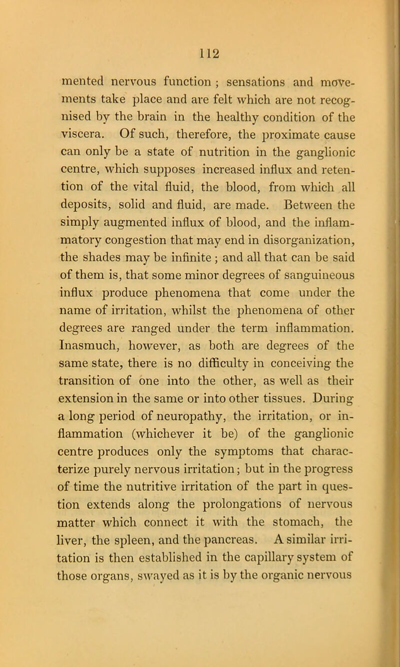 mented nervous function ; sensations and move- ments take place and are felt which are not recog- nised by the brain in the healthy condition of the viscera. Of such, therefore, the proximate cause can only be a state of nutrition in the ganglionic centre, which supposes increased influx and reten- tion of the vital fluid, the blood, from which all deposits, solid and fluid, are made. Between the simply augmented influx of blood, and the inflam- matory congestion that may end in disorganization, the shades may be infinite ; and all that can be said of them is, that some minor degrees of sanguineous influx produce phenomena that come under the name of irritation, whilst the phenomena of other degrees are ranged under the term inflammation. Inasmuch, however, as both are degrees of the same state, there is no difficulty in conceiving the transition of one into the other, as well as their extension in the same or into other tissues. During a long period of neuropathy, the irritation, or in- flammation (whichever it be) of the ganglionic centre produces only the symptoms that charac- terize purely nervous irritation; but in the progress of time the nutritive irritation of the part in ques- tion extends along the prolongations of nervous matter which connect it with the stomach, the liver, the spleen, and the pancreas. A similar irri- tation is then established in the capillary system of those organs, swayed as it is by the organic nervous