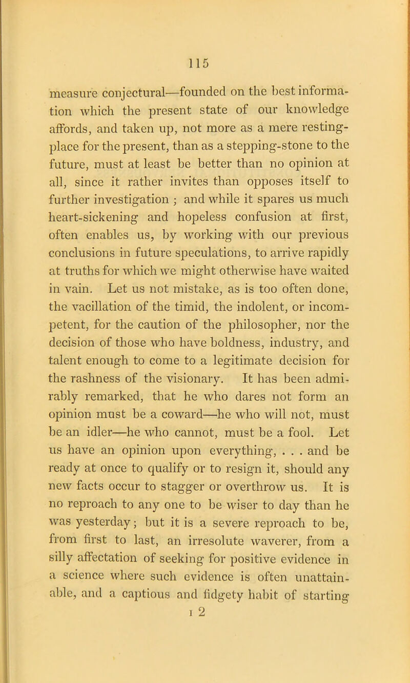 measure conjectural—founded on the best informa- tion which the present state of our knowledge affords, and taken up, not more as a mere resting- place for the present, than as a stepping-stone to the future, must at least he better than no opinion at all, since it rather invites than opposes itself to further investigation ; and while it spares us much heart-sickening and hopeless confusion at first, often enables us, by working with our previous conclusions in future speculations, to arrive rapidly at truths for which we might otherwise have waited in vain. Let us not mistake, as is too often done, the vacillation of the timid, the indolent, or incom- petent, for the caution of the philosopher, nor the decision of those who have boldness, industry, and talent enough to come to a legitimate decision for the rashness of the visionary. It has been admi- rably remarked, that he who dares not form an opinion must be a coward—he who will not, must be an idler—he who cannot, must be a fool. Let us have an opinion upon everything, . . . and be ready at once to qualify or to resign it, should any new facts occur to stagger or overthrow us. It is no reproach to any one to be wiser to day than he was yesterday; but it is a severe reproach to be, from first to last, an irresolute waverer, from a silly affectation of seeking for positive evidence in a science where such evidence is often unattain- able, and a captious and fidgety habit of starting i 2