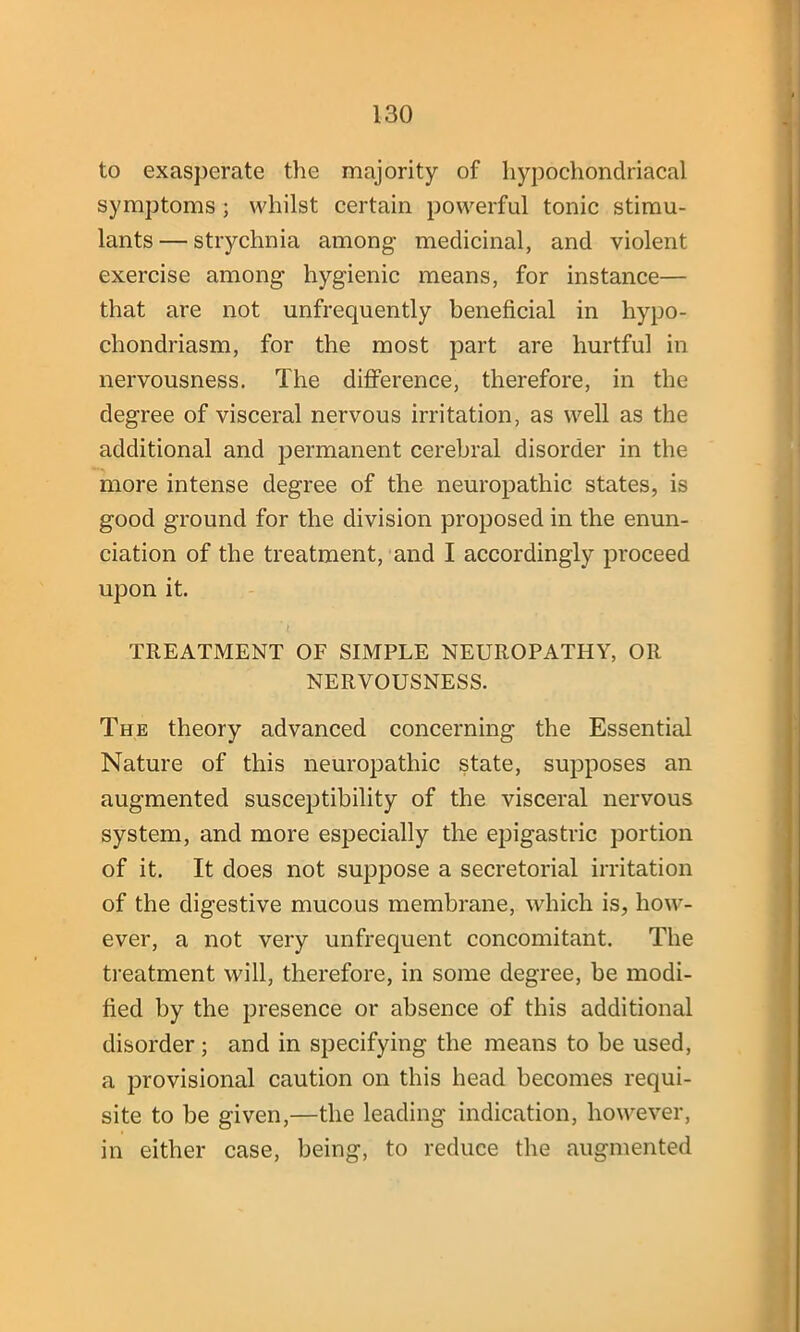 to exasperate the majority of hypochondriacal symptoms ; whilst certain powerful tonic stimu- lants — strychnia among medicinal, and violent exercise among hygienic means, for instance— that are not unfrequently beneficial in hypo- chondriasm, for the most part are hurtful in nervousness. The difference, therefore, in the degree of visceral nervous irritation, as well as the additional and permanent cerebral disorder in the more intense degree of the neuropathic states, is good ground for the division proposed in the enun- ciation of the treatment, and I accordingly proceed upon it. TREATMENT OF SIMPLE NEUROPATHY, OR NERVOUSNESS. The theory advanced concerning the Essential Nature of this neuropathic state, supposes an augmented susceptibility of the visceral nervous system, and more especially the epigastric portion of it. It does not suppose a secretorial irritation of the digestive mucous membrane, which is, how- ever, a not very unfrequent concomitant. The treatment will, therefore, in some degree, be modi- fied by the presence or absence of this additional disorder; and in specifying the means to be used, a provisional caution on this head becomes requi- site to be given,—the leading indication, however, in either case, being, to reduce the augmented