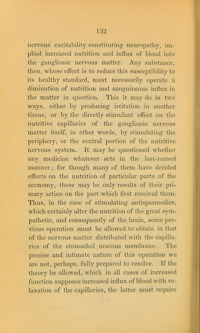 nervous excitability constituting neuropathy, im- plied increased nutrition and influx of blood into the ganglionic nervous matter. Any substance, then, whose effect is to reduce this susceptibility to its healthy standard, must necessarily operate a diminution of nutrition and sanguineous influx in the matter in question. This it may do in two ways, either by producing irritation in another tissue, or by the directly stimulant effect on the nutritive capillaries of the ganglionic nervous matter itself, in other words, by stimulating the periphery, or the central portion of the nutritive nervous system. Tt may be questioned whether any medicine whatever acts in the last-named manner; for though many of them have decided effects on the nutrition of particular parts of the economy, these may be only results of their pri- mary action on the part which first received them. Thus, in the case of stimulating antispasmodics, which certainly alter the nutrition of the great sym- pathetic, and consequently of the brain, some pre- vious operation must be allowed to obtain in that of the nervous matter distributed with the capilla- ries of the stomachal mucous membrane. The precise and intimate nature of this operation we are not, perhaps, fully prepared to resolve. If the theory be allowed, which in all cases of increased function supposes increased influx of blood with re- laxation of the capillaries, the latter must require