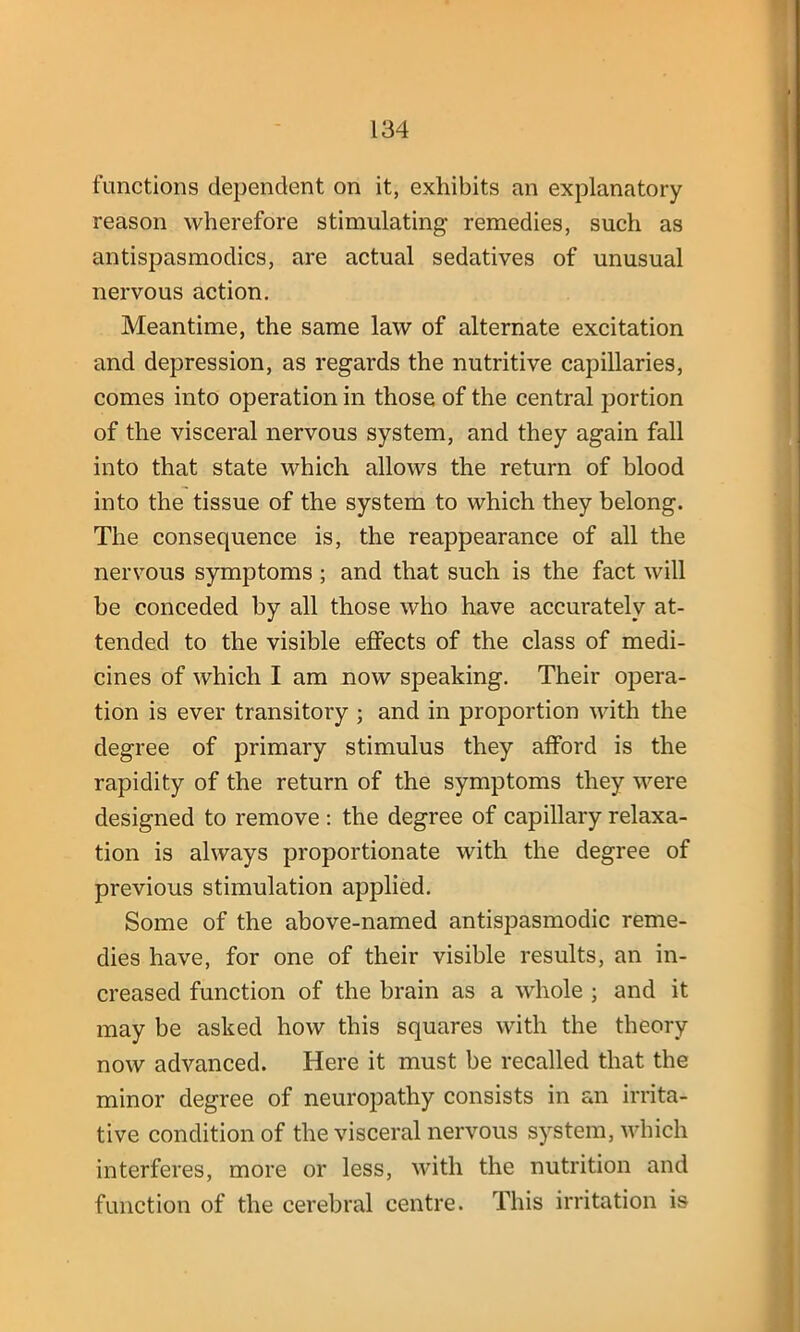 functions dependent on it, exhibits an explanatory reason wherefore stimulating- remedies, such as antispasmodics, are actual sedatives of unusual nervous action. Meantime, the same law of alternate excitation and depression, as regards the nutritive capillaries, comes into operation in those of the central portion of the visceral nervous system, and they again fall into that state which allows the return of blood into the tissue of the system to which they belong. The consequence is, the reappearance of all the nervous symptoms ; and that such is the fact will be conceded by all those who have accurately at- tended to the visible effects of the class of medi- cines of which I am now speaking. Their opera- tion is ever transitory ; and in proportion with the degree of primary stimulus they afford is the rapidity of the return of the symptoms they were designed to remove : the degree of capillary relaxa- tion is always proportionate with the degree of previous stimulation applied. Some of the above-named antispasmodic reme- dies have, for one of their visible results, an in- creased function of the brain as a whole ; and it may be asked how this squares with the theory now advanced. Here it must be recalled that the minor degree of neuropathy consists in an irrita- tive condition of the visceral nervous system, which interferes, more or less, with the nutrition and function of the cerebral centre. This irritation is