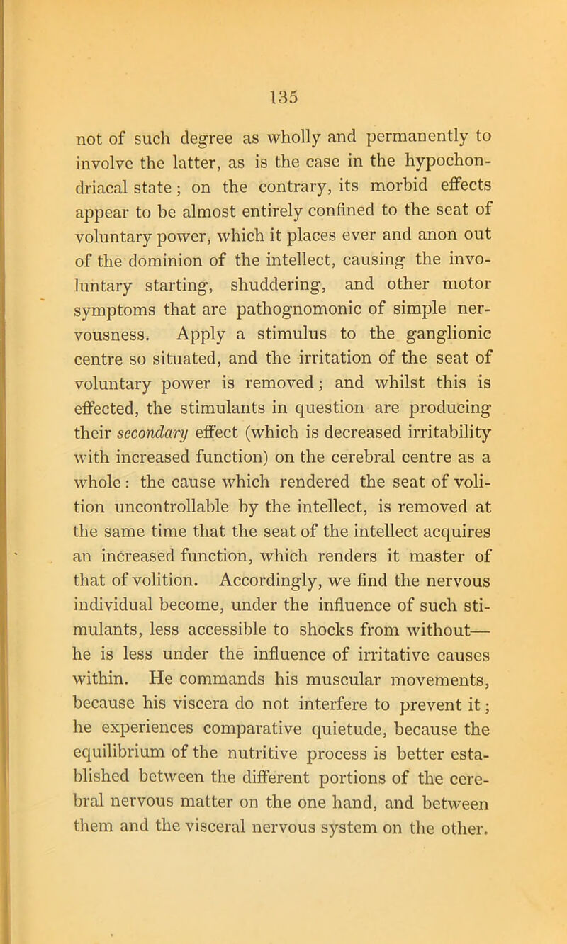 not of such degree as wholly and permanently to involve the latter, as is the case in the hypochon- driacal state; on the contrary, its morbid effects appear to be almost entirely confined to the seat of voluntary power, which it places ever and anon out of the dominion of the intellect, causing the invo- luntary starting, shuddering, and other motor symptoms that are pathognomonic of simple ner- vousness. Apply a stimulus to the ganglionic centre so situated, and the irritation of the seat of voluntary power is removed; and whilst this is effected, the stimulants in question are producing their secondary effect (which is decreased irritability with increased function) on the cerebral centre as a whole : the cause which rendered the seat of voli- tion uncontrollable by the intellect, is removed at the same time that the seat of the intellect acquires an increased function, which renders it master of that of volition. Accordingly, we find the nervous individual become, under the influence of such sti- mulants, less accessible to shocks from without— he is less under the influence of irritative causes within. He commands his muscular movements, because his viscera do not interfere to prevent it; he experiences comparative quietude, because the equilibrium of the nutritive process is better esta- blished between the different portions of the cere- bral nervous matter on the one hand, and between them and the visceral nervous system on the other.