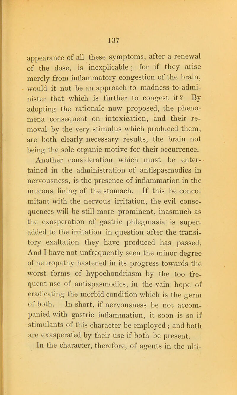 appearance of all these symptoms, after a renewal of the close, is inexplicable; for if they arise merely from inflammatory congestion of the brain, would it not be an approach to madness to admi- nister that which is further to congest it? By adopting the rationale now proposed, the pheno- mena consequent on intoxication, and their re- moval by the very stimulus which produced them, are both clearly necessary results, the brain not being the sole organic motive for their occurrence. Another consideration which must be enter- tained in the administration of antispasmodics in nervousness, is the presence of inflammation in the mucous lining of the stomach. If this be conco- mitant with the nervous irritation, the evil conse- quences will be still more prominent, inasmuch as the exasperation of gastric phlegmasia is super- added to the irritation in question after the transi- tory exaltation they have produced has passed. And I have not unfrequently seen the minor degree of neuropathy hastened in its progress towards the worst forms of hypochondriasm by the too fre- quent use of antispasmodics, in the vain hope of eradicating the morbid condition which is the germ of both. In short, if nervousness be not accom- panied with gastric inflammation, it soon is so if stimulants of this character be employed ; and both are exasperated by their use if both be present. In the character, therefore, of agents in the ulti-