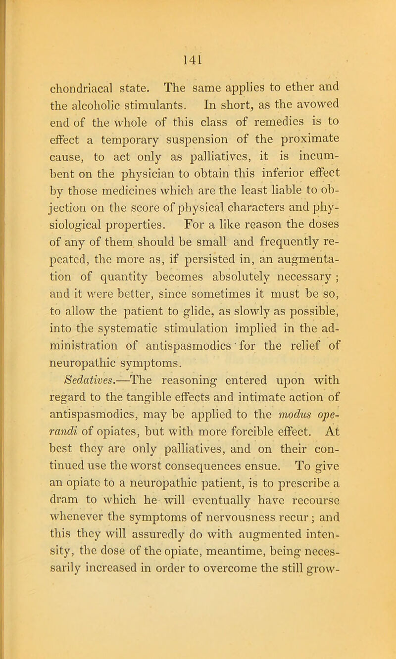 chondriacal state. The same applies to ether and the alcoholic stimulants. In short, as the avowed end of the whole of this class of remedies is to effect a temporary suspension of the proximate cause, to act only as palliatives, it is incum- bent on the physician to obtain this inferior effect by those medicines which are the least liable to ob- jection on the score of jDhysical characters and phy- siological properties. For a like reason the doses of any of them should be small and frequently re- peated, the more as, if persisted in, an augmenta- tion of quantity becomes absolutely necessary ; and it were better, since sometimes it must be so, to allow the patient to glide, as slowly as possible, into the systematic stimulation implied in the ad- ministration of ant^asmodics' for the relief of neuropathic symptoms. Sedatives.—The reasoning entered upon with regard to the tangible effects and intimate action of antispasmodics, may be applied to the modus ope- randi of opiates, but with more forcible effect. At best they are only palliatives, and on their con- tinued use the worst consequences ensue. To give an opiate to a neuropathic patient, is to prescribe a dram to which he will eventually have recourse whenever the symptoms of nervousness recur; and this they will assuredly do with augmented inten- sity, the dose of the opiate, meantime, being neces- sarily increased in order to overcome the still grow-