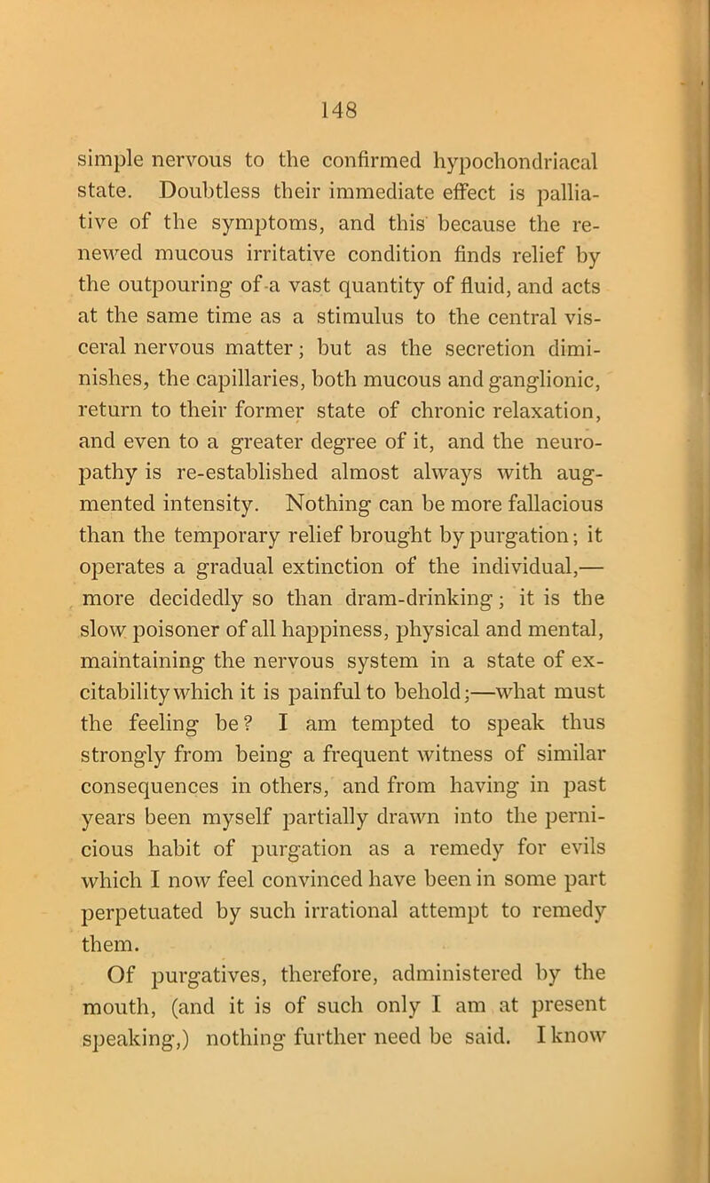 simple nervous to the confirmed hypochondriacal state. Doubtless their immediate effect is pallia- tive of the symptoms, and this because the re- newed mucous irritative condition finds relief by the outpouring of a vast quantity of fluid, and acts at the same time as a stimulus to the central vis- ceral nervous matter; but as the secretion dimi- nishes, the capillaries, both mucous and ganglionic, return to their former state of chronic relaxation, and even to a greater degree of it, and the neuro- pathy is re-established almost always with aug- mented intensity. Nothing can be more fallacious than the temporary relief brought by purgation; it operates a gradual extinction of the individual,— more decidedly so than dram-drinking; it is the slow poisoner of all happiness, physical and mental, maintaining the nervous system in a state of ex- citability which it is painful to behold;—what must the feeling be ? I am tempted to speak thus strongly from being a frequent witness of similar consequences in others, and from having in past years been myself partially drawn into the perni- cious habit of purgation as a remedy for evils which I now feel convinced have been in some part perpetuated by such irrational attempt to remedy them. Of purgatives, therefore, administered by the mouth, (and it is of such only I am at present speaking,) nothing further need be said. I know