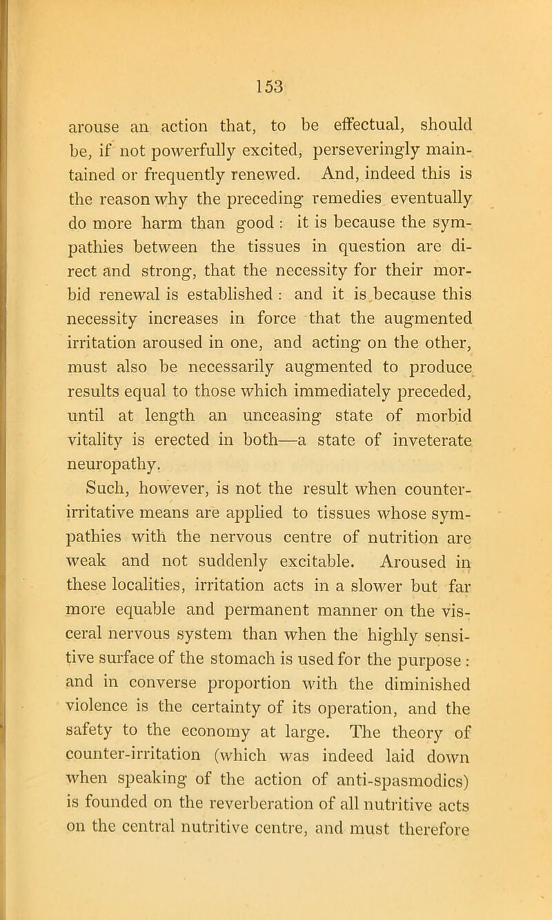 arouse an action that, to be effectual, should be, if not powerfully excited, perseveringly main- tained or frequently renewed. And, indeed this is the reason why the preceding remedies eventually do more harm than good : it is because the sym- pathies between the tissues in question are di- rect and strong, that the necessity for their mor- bid renewal is established : and it is,because this necessity increases in force that the augmented irritation aroused in one, and acting on the other, must also he necessarily augmented to produce results equal to those which immediately preceded, until at length an unceasing state of morbid vitality is erected in both—a state of inveterate neuropathy. Such, however, is not the result when counter- irritative means are applied to tissues whose sym- pathies with the nervous centre of nutrition are weak and not suddenly excitable. Aroused in these localities, irritation acts in a slower but far more equable and permanent manner on the vis- ceral nervous system than when the highly sensi- tive surface of the stomach is used for the purpose : and in converse proportion until the diminished violence is the certainty of its operation, and the safety to the economy at large. The theory of counter-irritation (which was indeed laid down when speaking of the action of anti-spasmodics) is founded on the reverberation of all nutritive acts on the central nutritive centre, and must therefore