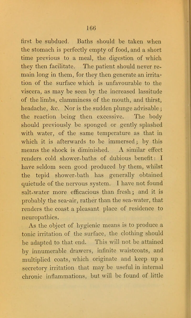 first be subdued. Baths should be taken when the stomach is perfectly empty of food, and a short time previous to a meal, the digestion of which they then facilitate. The patient should never re- main long in them, for they then generate an irrita- tion of the surface which is unfavourable to the viscera, as may be seen by the increased lassitude of the limbs, clamminess of the mouth, and thirst, headache, &c. Nor is the sudden plunge advisable ; the reaction being then excessive. The body should previously be sponged or gently splashed with water, of the same temperature as that in which it is afterwards to be immersed; by this means the shock is diminished. A similar effect renders cold shower-baths of dubious benefit: I have seldom seen good produced by them, whilst the tepid shower-bath has generally obtained quietude of the nervous system. I have not found salt-water more efficacious than fresh; and it is probably the sea-air, rather than the sea-water, that renders the coast a pleasant place of residence to neuropathies. As the object of hygienic means is to produce a tonic irritation of the surface, the clothing should be adapted to that end. This will not be attained by innumerable drawers, infinite waistcoats, and multiplied coats, which originate and keep up a secretory irritation that may be useful in internal chronic inflammations, but will be found of little