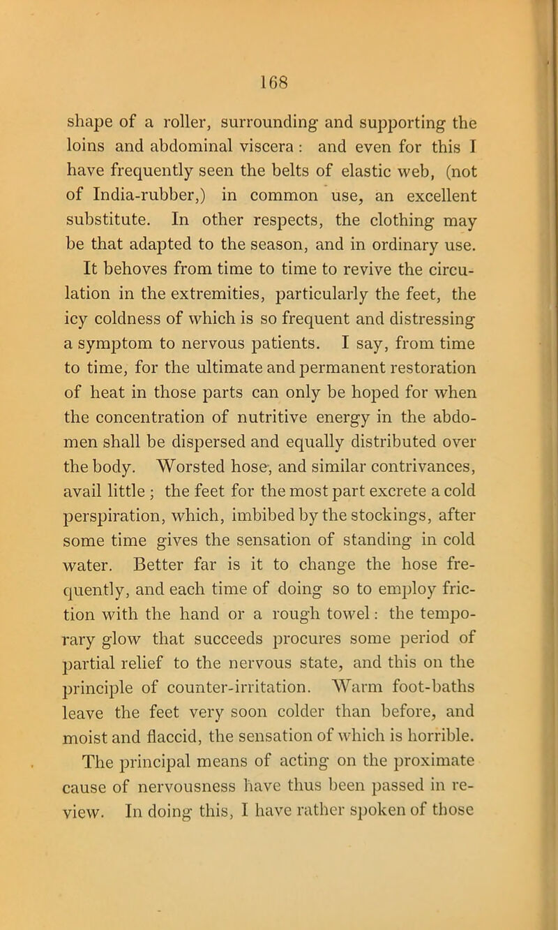 shape of a roller, surrounding and supporting the loins and abdominal viscera : and even for this I have frequently seen the belts of elastic web, (not of India-rubber,) in common use, an excellent substitute. In other respects, the clothing may be that adapted to the season, and in ordinary use. It behoves from time to time to revive the circu- lation in the extremities, particularly the feet, the icy coldness of which is so frequent and distressing a symptom to nervous patients. I say, from time to time, for the ultimate and permanent restoration of heat in those parts can only be hoped for when the concentration of nutritive energy in the abdo- men shall be dispersed and equally distributed over the body. Worsted hose-, and similar contrivances, avail little ; the feet for the most part excrete a cold perspiration, which, imbibed by the stockings, after some time gives the sensation of standing in cold water. Better far is it to change the hose fre- quently, and each time of doing so to employ fric- tion with the hand or a rough towel: the tempo- rary glow that succeeds procures some period of partial relief to the nervous state, and this on the principle of counter-irritation. Warm foot-baths leave the feet very soon colder than before, and moist and flaccid, the sensation of which is horrible. The principal means of acting on the proximate cause of nervousness have thus been passed in re- view. In doing this, I have rather spoken of those