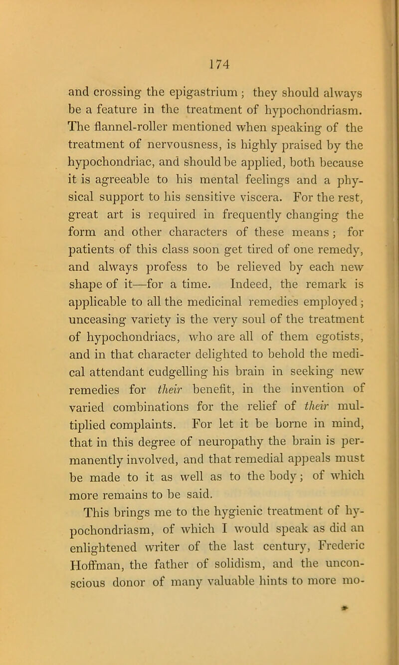 and crossing the epigastrium; they should always be a feature in the treatment of hypochondriasm. The flannel-roller mentioned when speaking of the treatment of nervousness, is highly praised by the hypochondriac, and should be applied, both because it is agreeable to his mental feelings and a phy- sical support to his sensitive viscera. For the rest, great art is required in frequently changing the form and other characters of these means ; for patients of this class soon get tired of one remedy, and always profess to be relieved by each new shape of it—for a time. Indeed, the remark is applicable to all the medicinal remedies employed; unceasing variety is the very soul of the treatment of hypochondriacs, who are all of them egotists, and in that character delighted to behold the medi- cal attendant cudgelling his brain in seeking new remedies for their benefit, in the invention of varied combinations for the relief of their mul- tiplied complaints. For let it be borne in mind, that in this degree of neuropathy the brain is per- manently involved, and that remedial appeals must be made to it as well as to the body; of which more remains to be said. This brings me to the hygienic treatment of hy- pochondriasm, of which I would speak as did an enlightened writer of the last century, Frederic Hoffman, the father of solidism, and the uncon- scious donor of many valuable hints to more mo-