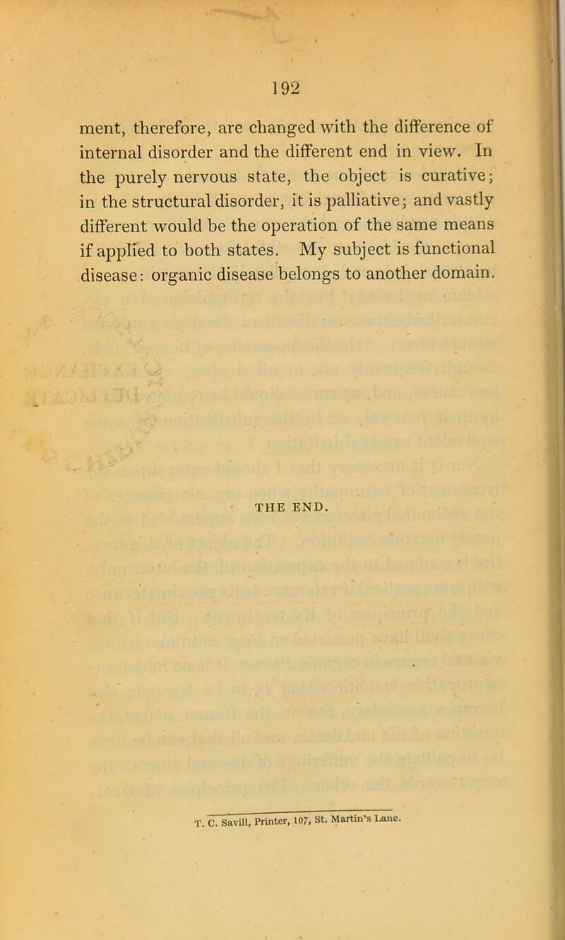 ment, therefore, are changed with the difference of internal disorder and the different end in view. In the purely nervous state, the object is curative; in the structural disorder, it is palliative; and vastly different would be the operation of the same means if applied to both states. My subject is functional disease: organic disease belongs to another domain. THE END. T. C. SaviU, Printer, 107, St. Martin's Lane.