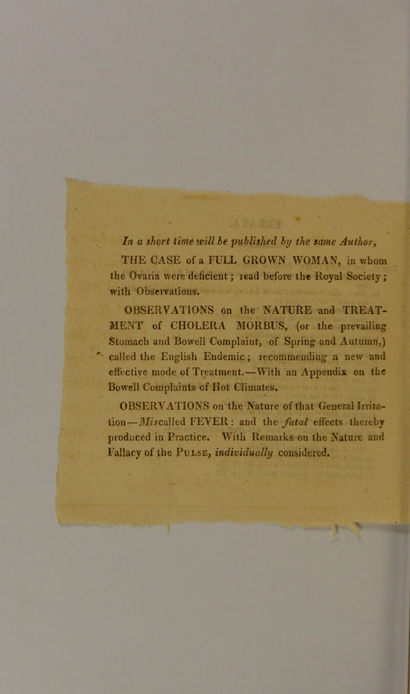 In a short time trill le published by the same Author, THE CASE of a FULL GROWN WOMAN, in whom the Ovaria were deficient; read before the Royal Society; with Observations. OBSERVATIONS on the NATURE and TREAT- MENT of CHOLERA MORBUS, (or the prevailing Stomach and Bowell Complaint, of Spring and Autumn,) ' called the English Endemic; recommending a new and effective mode of Treatment.—With an Appendix on the Bowell Complaints of Hot Climates. OBSERVATIONS on the Nature of that General Irrita- tion—Miscalled FEVER: and the fatal effects thereby produced in Practice. With Remarks on the Nature and Fallacy of the Pulse, individually considered.