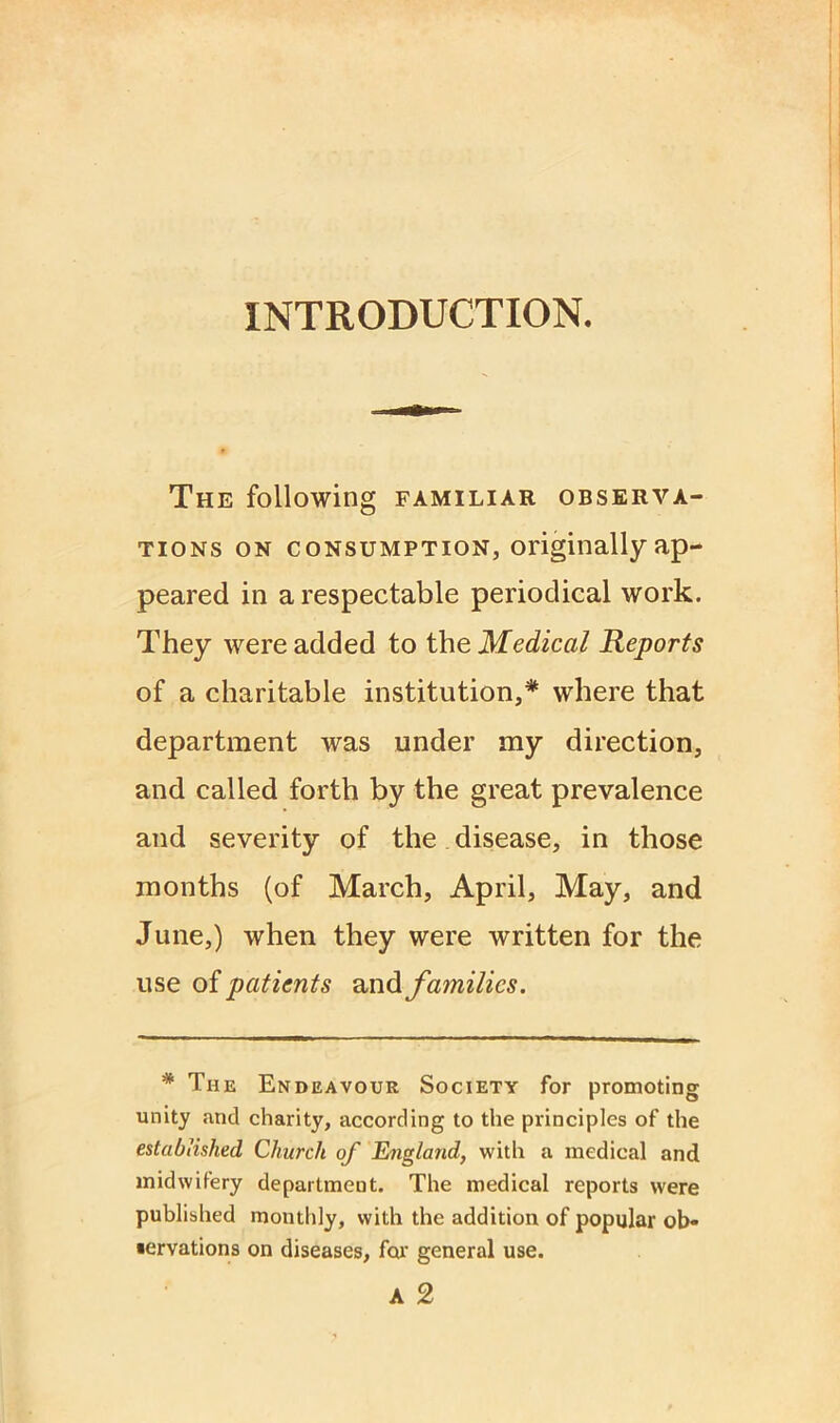 INTRODUCTION. The following familiar observa- tions on consumption, originallyap- peared in a respectable periodical work. They were added to the Medical Reports of a charitable institution,* where that department was under my direction, and called forth by the great prevalence and severity of the disease, in those months (of March, April, May, and June,) when they were written for the use of patients and families. * The Endeavour Society for promoting unity and charity, according to the principles of the established, Church of England, with a medical and midwifery department. The medical reports were published monthly, with the addition of popular ob- servations on diseases, for general use.