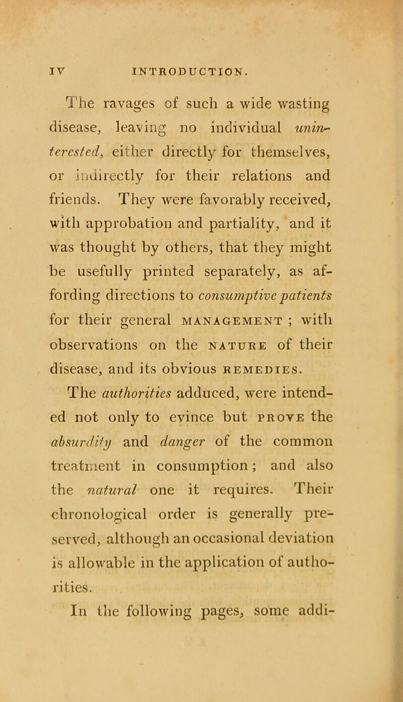 The ravages of such a wide wasting disease, leaving no individual unin- terested, either directly for themselves, or indirectly for their relations and friends. They were favorably received, with approbation and partiality, and it was thought by others, that they might be usefully printed separately, as af- fording directions to consumptive patients for their general management ; with observations on the nature of their disease, and its obvious remedies. The authorities adduced, were intend- ed not only to evince but prove the ah surdity and danger of the common treatment in consumption; and also the natural one it requires. Their chronological order is generally pre- served, although an occasional deviation is allowable in the application of autho- rities. In the following pages, some addi-