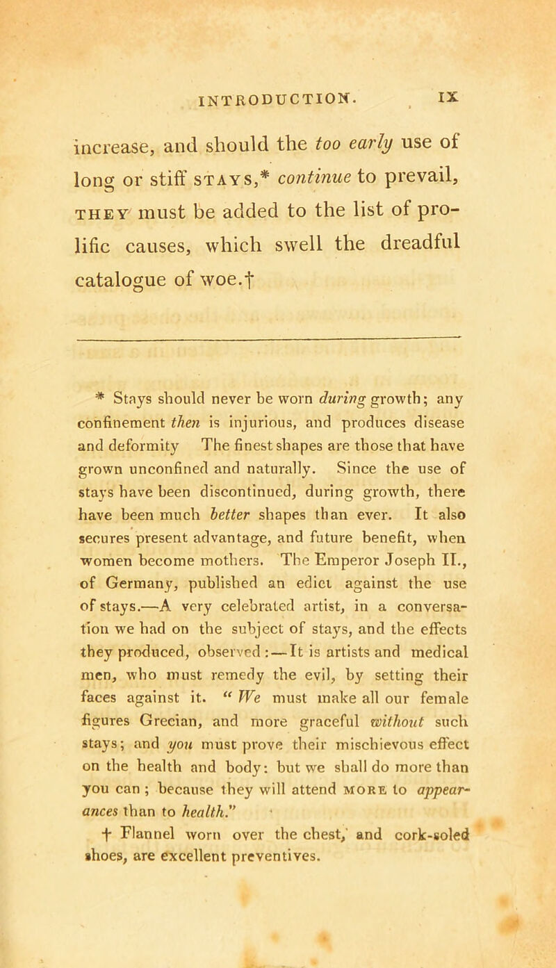 increase, and should the too early use of Ions or stiff stays,* continue to prevail, they must be added to the list of pro- lific causes, which swell the dreadful catalogue of woe.f * Stays should never be worn during growth; any confinement then is injurious, and produces disease and deformity The finest shapes are those that have grown unconfined and naturally. Since the use of stays have been discontinued, during growth, there have been much better shapes than ever. It also secures present advantage, and future benefit, when women become mothers. The Emperor Joseph II., of Germany, published an edict against the use of stays.—A very celebrated artist, in a conversa- tion we had on the subject of stays, and the effects they produced, observed : — It is artists and medical men, who must remedy the evil, by setting their faces against it. “ We must make all our female figures Grecian, and more graceful without such stays; and you must prove their mischievous effect on the health and body: but we shall do more than you can ; because they will attend more to appear- ances than to health. t Flannel worn over the chest, and cork-soled shoes, are excellent preventives.